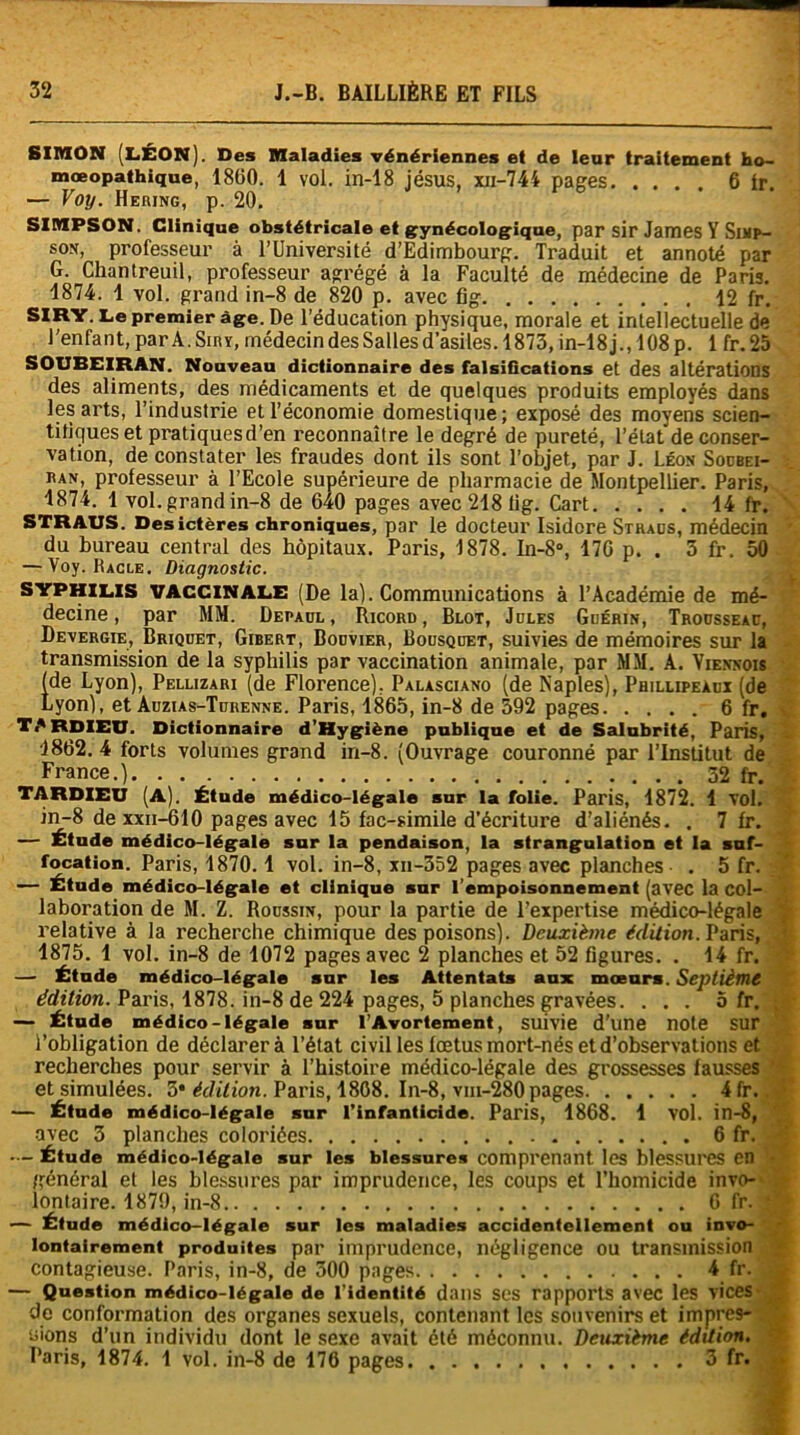 SIMON (LÉON). Des Maladies vénériennes et de leur traitement ho- mœopathique, 1860. 1 vol. in-18 jésus, xn-744 pages. ... 6 ir — Voy. Hering, p. 20. SIMPSON. Clinique obstétricale et gynécologique, par sir James Y Swp- son, professeur à l’Université d’Edimbourg. Traduit et annoté par G. Cliantreuil, professeur abrégé à la Faculté de médecine de Paris. 1874. 1 vol. grand in-8 de 820 p. avec fig 12 fr. SIRY. Le premier âge. De l’éducation physique, morale et intellectuelle de l'enfant, par A. Siry, médecin des Salles d’asiles. 1873, in-18 j., 108 p. 1 fr.25 SOUEEIRAN. Nouveau dictionnaire des falsifications et des altérations des aliments, des médicaments et de quelques produits employés dans les arts, l’industrie et l’économie domestique; exposé des moyens scien- tifiques et pratiques d’en reconnaître le degré de pureté, l’état de conser- vation, de constater les fraudes dont ils sont l’objet, par J. Léon Soubei- iun, professeur à l’Ecole supérieure de pharmacie de Montpellier. Paris, 1874. 1 vol. grand in-8 de 640 pages avec 218 tig. Cart 14 fr. STRAUS. Des ictères chroniques, par le docteur Isidore Straus, médecin du bureau central des hôpitaux. Paris, 1878. In-8°, 176 p. . 3 fr, 50 — Voy. Hagle. Diagnostic. syphilis vaccinale (De la). Communications à l’Académie de mé- decine, par MM. Depaul , Ricord , Blot, Jules Guérin, Trousseau, Devergie, Briquet, Gibert, Bouvier, Bousquet, suivies de mémoires sur la transmission de la syphilis par vaccination animale, par MM. A. Viennois (de Lyon), Pellizari (de Florence). Palasciano (de Naples), Phillipeàux (de Lyon), et Auzias-Tuiienne. Paris, 1865, in-8 de 592 pages 6 fr. TARDIEU. Dictionnaire d’Hygiène publique et de Salubrité, Paris, 1862. 4 forts volumes grand in-8. (Ouvrage couronné par l’Institut de France.) 32 fr. TARDIEU (A). Étude médico-légale sur la folie. Paris, 1872. 1 Vol. in-8 de xxii-6 10 pages avec 15 fac-similé d’écriture d’aliénés. . 7 fr. — Étude médico-légale sur la pendaison, la strangulation et la suf- focation. Paris, 1870.1 vol. in-8, xn-352 pages avec planches . 5 fr. — Étude médico-légale et clinique sur l’empoisonnement (avec la col- laboration de M. Z. Roussin, pour la partie de l’expertise médico-légale relative à la recherche chimique des poisons). Deuxième édit ion. Paris, 1875. 1 vol. in-8 de 1072 pages avec 2 planches et 52 figures. . 14 fr. — Étude médico-légale sur les Attentats aux mœurs. Septième édition. Paris, 1878. in-8 de 224 pages, 5 planches gravées. ... o fr. — Étude médico-légale sur l’Avortement, suivie d'une note sur l’obligation de déclarera l’état civil les fœtus mort-nés et d’observations et recherches pour servir à l’histoire médico-légale des grossesses fausses et simulées. 5* édition. Paris, 1808. In-8, vm-280 pages 4fr. — Étude médico-légale sur l’infanticide. Paris, 1868. 1 VOl. in-8, avec 3 planches coloriées 6 fr. Étude médico-légale sur les blessures comprenant. les blessures en - général et les blessures par imprudence, les coups et l’homicide invo- lontaire. 1879, in-8 6 fr. ‘ — Étude médico-légale sur les maladies accidentellement ou invo- lontairement produites par imprudence, négligence ou transmission contagieuse. Paris, in-8, de 500 pages 4 fr. — Question médico-légale de l’identité dans ses rapports avec les vices de conformation des organes sexuels, contenant les souvenirs et impres- sions d’un individu dont le sexe avait été méconnu. Deuxième édition. Paris, 1874. 1 vol. in-8 de 176 pages. 3 fr.
