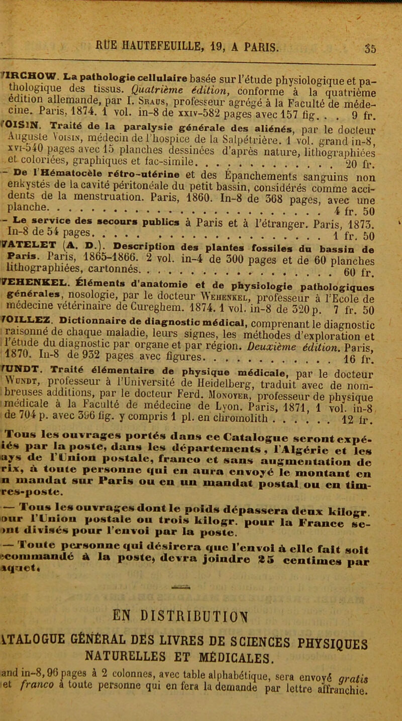 9 fr. riRCHOW. La pathologie cellulaire basée sur l’étude physiologique et pa- thologique des tissus. Quatrième édition, conforme à la quatrième édition allemande, par I. Siuus, professeur agrégé à la Faculté de méde- cine. Paris, 1814. 1 vol. in-8 de xxiv-582 pages avec 157 lig. ’OlSïN. Traité de la Auguste xvi-540 pages avec i.j piancnes aessinees d'après nature, lithographiées et coloriées, graphiques et fac-similé 20 fr. - De l’Hématocèie rétro-utérine et des Épanchements sanguins non enkystes de la cavité péritonéale du petit bassin, considérés comme acci- dents de la menstruation. Paris, 1860. In-8 de 368 pages, avec une Planche 4 fr. 50 tL o ^eïlv,ice des *ecour* publics à Paris et à l’étranger. Paris, 1873. In-8 de 54 pages 1 fr. 50 '7ATEL.ET (A. D.). Description des plantes fossiles du bassin de Paris. Paris, 1865-1866. 2 vol. in-4 de 300 pages et de 60 planches lithographiées, cartonnés 60 fr 7EHENKEL. Éléments d'anatomie et de physiologie pathologiques générales, nosologie, par le docteur Wehenkel, professeur à l'Ecole de medecme vetermaire de Cureghem. 1874.1 vol. in-8 de 320 p. 7 fr. 50 fOlIXEZ Dictionnaire de diagnostic médical, comprenant le diagnostic raisonne de chaque maladie, leurs signes, les méthodes d’exploration et i«7ndeTdUgdlJagA°-o1C pai> or&ane et par région. Deuxième édition. Paris, 1870. In-8 de 9o2 pages avec figures 16 fr. fUNDT. Traité élémentaire de physique médicale, par le docteur \V on'dt, professeur a l’Université de Heidelberg, traduit avec de nom- breuses additions, par le docteur Ferd. Monoyer, professeur de phvsique medicale a la faculté de médecine de Lyon. Paris, 1871 1 vol in-8 de 704 p. avec 306 fig. y compris 1 pl. en chromolith . ...'.. 12 fr. Tous les ouvrages portés dans ce Catalogue seront expé- ■és par la poste, dans les départements , l’Algérie et les ays de l’Union postale, franco et sans augmentation de r*x, à toute personne qui en aura envoyé le montant en n mandat sur Paris ou en un mandat postal ou en tim- res-poste. — Tous les ouvrages dont le poids dépassera deux kilogr »ur l’Union postale ou trois kilogr. pour la France se- >nt divisés pour l’envoi par la poste. — Toute personne qui désirera que l’envoi A elle fait soit «commande A la poste, devra joindre *5 centimes par iqriet, 1 EN DISTRIBUTION ITAL0GUE GÉNÉRAL DÉS LIVRES DE SCIENCES PHYSIQUES NATURELLES ET MEDICALES. and in-8,96pages à 2 colonnes, avec table alphabétique, sera envoyé aratiy et franco à toute personne qui en fera la demande par lettre affranchie.