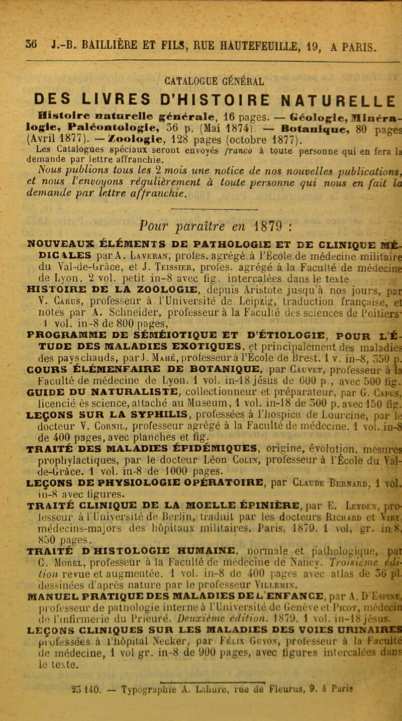 CATALOGUE GÉNÉRAL DES LIVRES D'HISTOIRE NATURELLE Histoire naturelle générale, 16 pages. — Géologie, minéra- logie, Paléontologie, 56 p. (Mai 18741. — Botanique, 80 pages (Avril 1877). — Zoologie, 128 pages (octobre 1877). Les Catalogues spéciaux seront envoyés franco à toute personne qui en fera la demande par lettre affranchie. Nous publions tous les 2 mois une notice de nos nouvelles publications, et nous l'envoyons régulièrement à toute personne gui nous en fait la demande par lettre affranchie. Pour paraître en 1879 : NOUVEAUX ÉLÉMENTS DE PATHOLOGIE ET DE CLINIQUE MÉ- DICALES par A. Laveran, proies, agrégé à l’École de médecine militaire do Val-de-Gràce, et J. Teissier, proies, agrégé à la Faculté de médecine de Lyon. 2 vol. petit in-8 avec fig. intercalées dans le texte HISTOIRE DE LA ZOOLOGIE, depuis Aristote jusqu'à nos jours, par V. Carus, professeur à l’Université de Leipzig, traduction française, et notes par A. Schneider, professeur à la Faculté des sciences de Poitiers1 J vol. in-8 de 800 pages, PROGRAMME DE SÉMÉIOTIQUE ET D’ÉTIOLOGIE, POUR L É- TUDE DES MALADIES EXOTIQUES, et principalement des maladies des paysehauds, par.l. Mahé, professeur à l’École de Brest. 1 v. in-8, 550 p. COURS ÉLÉMENFAIRE DE BOTANIQUE, par Cauvet, professeur à la Faculté de médecine de Lyon. 1 vol. in-18 jésus de 600 p., avec 500 lig. GUIDE du naturaliste, collectionneur et préparateur, par G. Capes, licencié ès science,attaché au Muséum, 1 vol. in-18 de 500 p. avec 150 fig. LEÇONS SUR LA SYPHILIS, professées à l’hospice de Lourcine, par le docteur V. Cornil, professeur agrégé à la Faculté de médecine. 1 vol. in-8 de 400 pages, avec planches et fig. TRAITÉ des maladies épidémiques, origine, évolution, mesures prophylactiques, par le docteur Léon Colin, professeur à l’École du Yal- de-Gràce. 1 vol. in-8 de 1000 pages. LEÇONS DE PHYSIOLOGIE OPÉRATOIRE, par Claude Bernard, 1 vol. in-8 avec figures. TRAITÉ CLINIQUE DE LA MOELLE ÉPINIÈRE, par E. Leyden, pro- lesseur à l’Université de Berlin, traduit par les docteurs Richard et Vuu, médecins-majors des hôpitaux militaires» Paris, 1879. 1 vol, gr. iu8, 850 pages. traité d’histologie humaine, normale et pathologique, par C. Morel, professeur à la Faculté de médecine de Nancy. Troisième édi- tion revue et augmentée. 1 vol. in-8 de 400 pages avec atlas de 56 pl. dessinées d’après nature par le professeur Villejhn. MANUEL PRATIQUE DES MALADIES DE L’ENFANCE, par A. D’ESHNE, professeur de pathologie interne à l’Université de Genève et Picot, médecin de l’infirmerie du Prieuré. Deuxième édition. 1879. 1 vol. in-18 jésus. LEÇONS CLINIQUES SUR LES MALADIES DES VOIES URINAIRES professées à l’hôpital Necker, par Félix Goyon, professeur à la Faculté de médecine, 1 vol gr. in-8 de 900 pages, avec figures intercalées dans le texte. 23 110. — Typographie A. Lahurc, rue de Fleurus, 9. 5 Paris