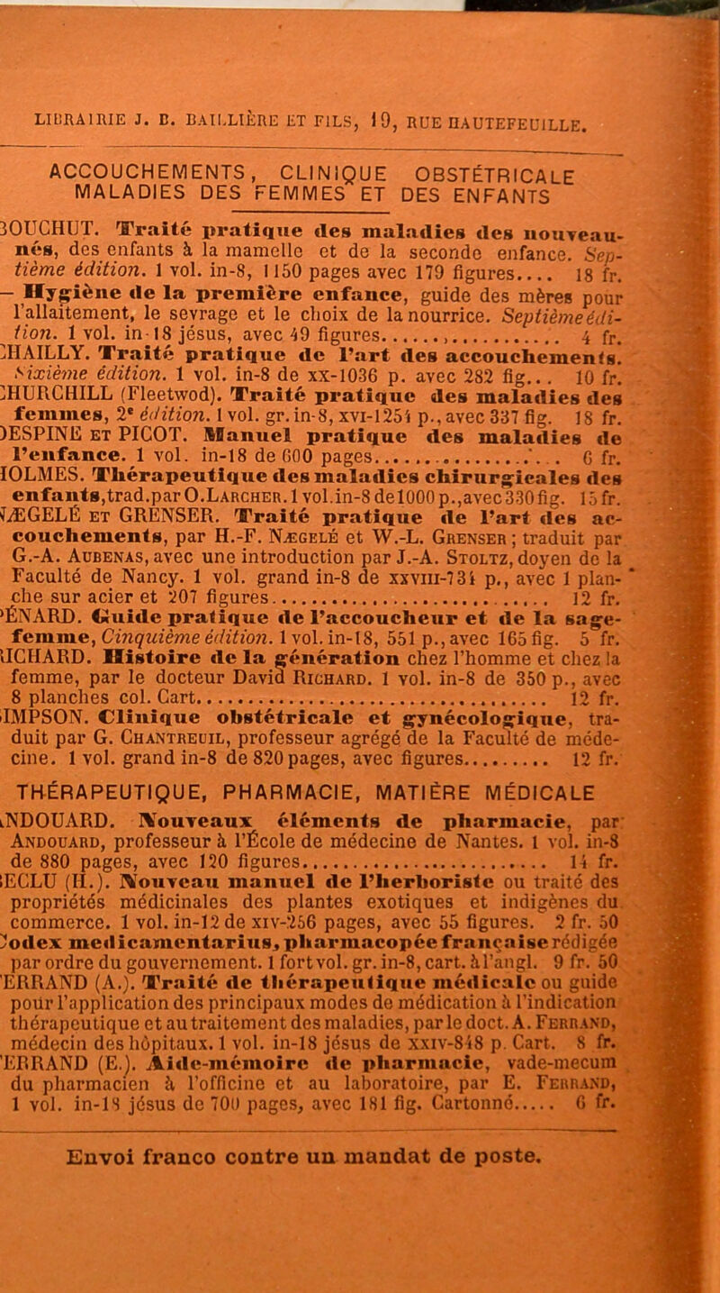 ACCOUCHEMENTS, CLINIQUE OBSTÉTRICALE MALADIES DES FEMMES ET DES ENFANTS 30UCHUT. Traité pratique des maladies des nouveau- nés, des enfants à la mamelle et de la seconde enfance. Sep- tième édition. 1 vol. in-8, 1150 pages avec 179 figures 18 fr. - Hygiène de la première enfance, guide des mères pour l’allaitement, le sevrage et le choix de la nourrice. Septième édi- tion. 1vol. in 18jésus, avec 49 figures 4 fr. CHAILLY. Traité pratique de l’art des accouchements! Sixième édition. 1 vol. in-8 de xx-1036 p. avec 282 fig... 10 fr. IHUPiCHILL (Fleetwod). Traité pratique des maladies des femmes, 2e édition. 1 vol. gr.in-8, xvi-125'* p., avec 337 fig. 18 fr. )ESPINE et PICOT. Manuel pratique des maladies de l’enfance. 1 vol. in-18 de 000 pages ... . G fr. IOLMES. Thérapeutique des maladies chirurgicales des enfants,trad.par O.Larcher. 1vol.in-8 delOOOp.,avec 330 fig. 15fr. 7ÆGELÉ et GRENSER. Traité pratique de l’art des ac- couchements, par H.-F. Nægelé et W.-L. Grenser ; traduit par G.-A. AüBENAs,avec une introduction par J.-A. Stoltz, doyen de la Faculté de Nancy. 1 vol. grand in-8 de xxvm-7 3i p., avec 1 plan- ‘ che sur acier et 207 figures 12 fr. >ÉNARD. Guide pratique de l’accoucheur et de la sage- femme, Cinquième édition. 1 vol. in-18, 551 p., avec 165 fig. 5 fr. IICHARD. Histoire de la génération chez l’homme et chez la femme, par le docteur David Richard. 1 vol. in-8 de 350 p., avec 8 planches col. Cart 12 fr. IMPSON. Clinique obstétricale et gynécologique, tra- duit par G. Chantreuil, professeur agrégé de la Faculté de méde- cine. 1 vol. grand in-8 de 820 pages, avec figures 12 fr. THÉRAPEUTIQUE, PHARMACIE, MATIÈRE MÉDICALE iNDOUARD. Nouveaux éléments de pharmacie, par Andouard, professeur à l’École de médecine de Nantes. 1 vol. in-8 de 880 pages, avec 120 figures 14 fr. IECLU (II.). Nouveau manuel tle l’herboriste ou traité des propriétés médicinales des plantes exotiques et indigènes du commerce. 1 vol. in-12 de xiv-256 pages, avec 55 figures. 2 fr. 50 2odex medicamentarius, pharmacopée française rédigée par ordre du gouvernement. 1 fortvol. gr. in-8, cart. àl’angl. 9 fr. 50 ERRAND (A.). Traité de thérapeutique médicale ou guide poür l’application des principaux modes de médication à l’indication thérapeutique et au traitement des maladies, par le doct. A. Ferrand, médecin des hôpitaux. 1 vol. in-18 jésus de xxiv-848 p. Cart. 8 fr. ’EBRAND (E.). Aide-mémoire de pharmacie, vade-mecum du pharmacien îi l’officine et au laboratoire, par E. Ferrand, 1 vol. in-is jésus de 700 pages, avec 181 fig. Cartonné G fr.