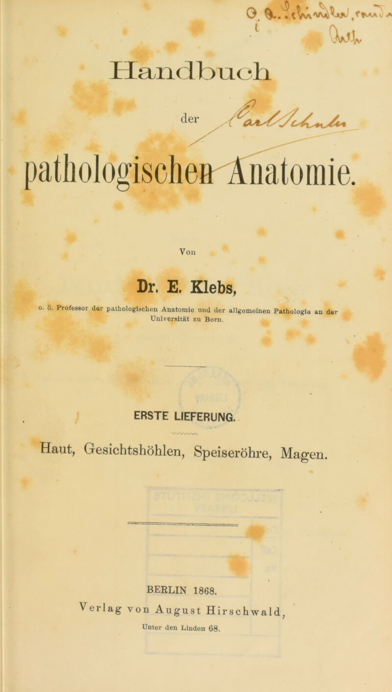 • • i (Gt* •v Handbuch der pathologische» Anatomie. Von Dr. E. Klebs, o. Ö. Professor der pathologischen Anatomie und der allgemeinen Pathologie an der Universität zu Bern. ERSTE LIEFERUNG. Haut, Gesichtshöhlen, Speiseröhre, Magen. BERLIN 1868. Verlag von August Hirschwald, Unter den Linden 68.