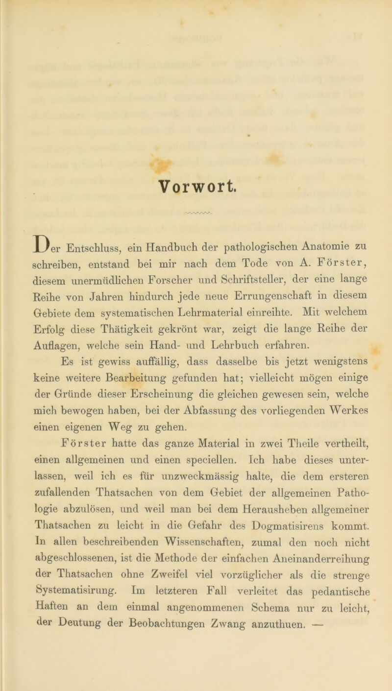 Vorwort. Der Entschluss, ein Handbuch der pathologischen Anatomie zu schreiben, entstand bei mir nach dem Tode von A. Förster, diesem unermüdlichen Forscher und Schriftsteller, der eine lange Reihe von Jahren hindurch jede neue Errungenschaft in diesem Gebiete dem systematischen Lehrmaterial einreihte. Mit welchem Erfolg diese Thätigkeit gekrönt war, zeigt die lange Reihe der Auflagen, welche sein Hand- und Lehrbuch erfahren. Es ist gewiss auffällig, dass dasselbe bis jetzt wenigstens keine weitere Bearbeitung gefunden hat; vielleicht mögen einige der Gründe dieser Erscheinung die gleichen gewesen sein, welche mich bewogen haben, bei der Abfassung des vorliegenden Werkes einen eigenen Weg zu gehen. Förster hatte das ganze Material in zwei Tlieile vertheilt, einen allgemeinen und einen speciellen. Ich habe dieses unter- lassen, weil ich es für unzweckmässig halte, die dem ersteren zufallenden Thatsachen von dem Gebiet der allgemeinen Patho- logie abzulösen, und weil man bei dem Herausheben allgemeiner Thatsachen zu leicht in die Gefahr des Dogmatisirens kommt. In allen beschreibenden Wissenschaften, zumal den noch nicht abgeschlossenen, ist die Methode der einfachen Aneinanderreihung der Thatsachen ohne Zweifel viel vorzüglicher als die strenge Systematisirung. Im letzteren Fall verleitet das pedantische Halten an dem einmal angenommenen Schema nur zu leicht, der Deutung der Beobachtungen Zwang anzuthuen. —