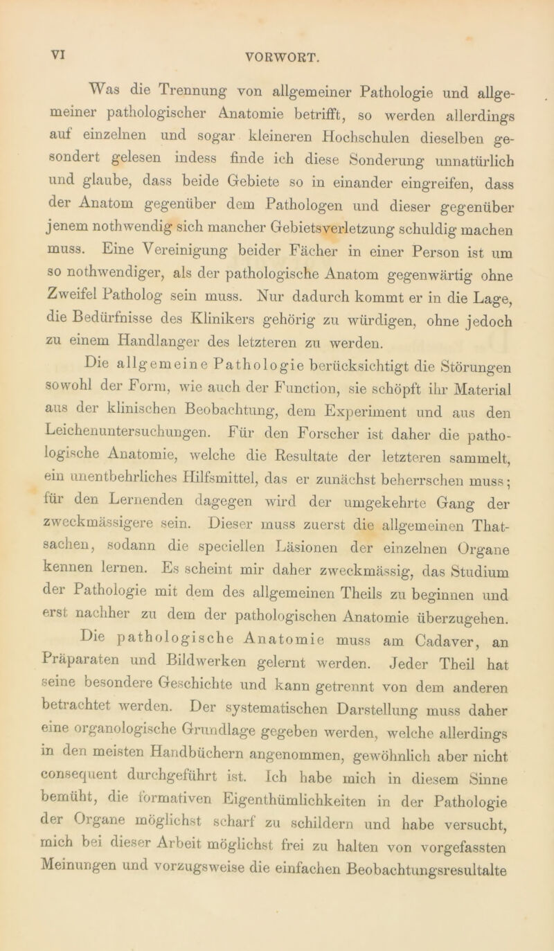 Was die Trennung von allgemeiner Pathologie und allge- meiner pathologischer Anatomie betrifft, so werden allerdings aut einzelnen und sogar kleineren Plochschulen dieselben ge- sondert gelesen indess finde ich diese Sonderung unnatürlich und glaube, dass beide Gebiete so in einander eingreifen, dass der Anatom gegenüber dem Pathologen und dieser gegenüber jenem nothwendig sich mancher Gebietsverletzung schuldig machen muss. Eine Vereinigung beider Fächer in einer Person ist um so nothwendiger, als der pathologische Anatom gegenwärtig ohne Zweifel Patholog sein muss. Nur dadurch kommt er in die Lage, die Bedürfnisse des Klinikers gehörig zu würdigen, ohne jedoch zu einem Handlanger des letzteren zu werden. Die allgemeine Pathologie berücksichtigt die Störungen sowohl der Form, wie auch der Function, sie schöpft ihr Material aus der klinischen Beobachtung, dem Experiment und aus den Leichenuntersuchungen. Für den Forscher ist daher die patho- logische Anatomie, welche die Resultate der letzteren sammelt, ein unentbehrliches Hilfsmittel, das er zunächst beherrschen muss; für den Lernenden dagegen wird der umgekehrte Gang der zweck massigere sein. Dieser muss zuerst die allgemeinen That- saclien, sodann die speciellen Läsionen der einzelnen Organe kennen lernen. Es scheint mir daher zweckmässig, das Studium der Pathologie mit dem des allgemeinen Theils zu beginnen und f isi nauihei zu dem der pathologischen Anatomie überzugehen. Die pathologische Anatomie muss am Cadaver, an Träparaten und Bildwerken gelernt werden. Jeder Theil hat seine besondere Geschichte und kann getrennt von dem anderen betrachtet werden. Der systematischen Darstellung muss daher eine organologische Grundlage gegeben werden, welche allerdings in den meisten Handbüchern angenommen, gewöhnlich aber nicht consequent durchgeführt ist. Ich habe mich in diesem Sinne bemüht, die formativen Eigentümlichkeiten in der Pathologie der 0] gane möglichst scharf zu schildern und habe versucht, mich bei dieser Ar beit möglichst frei zu halten von vorgefassten Meinungen und vorzugsweise die einfachen Beobachtungsresultalte
