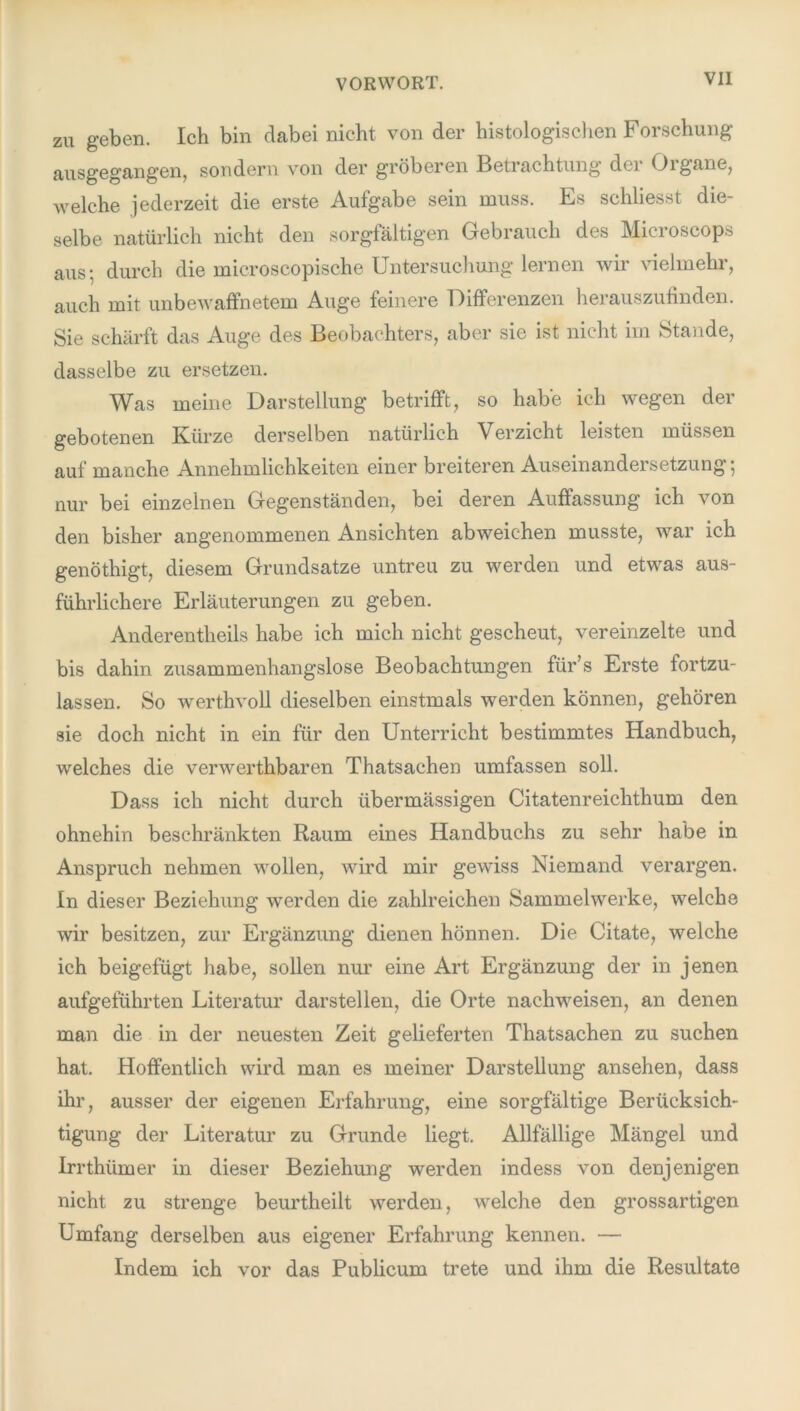 zu geben. Ich bin dabei nicht von der histologischen Forschung ausgegangen, sondern von der gröberen Betrachtung dei Oigane, aveiche jederzeit die erste Aufgabe sein muss. Es schliesst die- selbe natürlich nicht den sorgfältigen Gebrauch des Microscops aus; durch die microscopische Untersuchung lernen wir vielmehr, auch mit unbeAvaffnetem Auge feinere Differenzen herauszufinden. Sie schärft das Auge des Beobachters, aber sie ist nicht im Stande, dasselbe zu ersetzen. Was meine Darstellung betrifft, so habe ich Avegen der gebotenen Kürze derselben natürlich Verzicht leisten müssen auf manche Annehmlichkeiten einer breiteren Auseinandersetzung; nur bei einzelnen Gegenständen, bei deren Auffassung ich von den bisher angenommenen Ansichten ab weichen musste, war ich genöthigt, diesem Grundsätze untreu zu werden und etwas aus- führlichere Erläuterungen zu geben. Anderentheils habe ich mich nicht gescheut, vereinzelte und bis dahin zusammenhangslose Beobachtungen für’s Erste fortzu- lassen. So werthvoll dieselben einstmals werden können, gehören sie doch nicht in ein für den Unterricht bestimmtes Handbuch, welches die verAverthbaren Thatsachen umfassen soll. Dass ich nicht durch übermässigen Citatenreichthum den ohnehin beschränkten Raum eines Handbuchs zu sehr habe in Anspruch nehmen wollen, Avird mir geAviss Niemand verargen. In dieser Beziehung werden die zahlreichen Sammelwerke, welche wir besitzen, zur Ergänzung dienen hönnen. Die Citate, welche ich beigefügt habe, sollen nur eine Art Ergänzung der in jenen aufgeführten Literatur darstellen, die Orte nachweisen, an denen man die in der neuesten Zeit gelieferten Thatsachen zu suchen hat. Hoffentlich wird man es meiner Darstellung ansehen, dass ihr, ausser der eigenen Erfahrung, eine sorgfältige Berücksich- tigung der Literatur zu Grunde liegt. Allfällige Mängel und Irrthümer in dieser Beziehung werden indess von denjenigen nicht zu strenge beurtheilt werden, welche den grossartigen Umfang derselben aus eigener Erfahrung kennen. — Indem ich vor das Publicum trete und ihm die Resultate