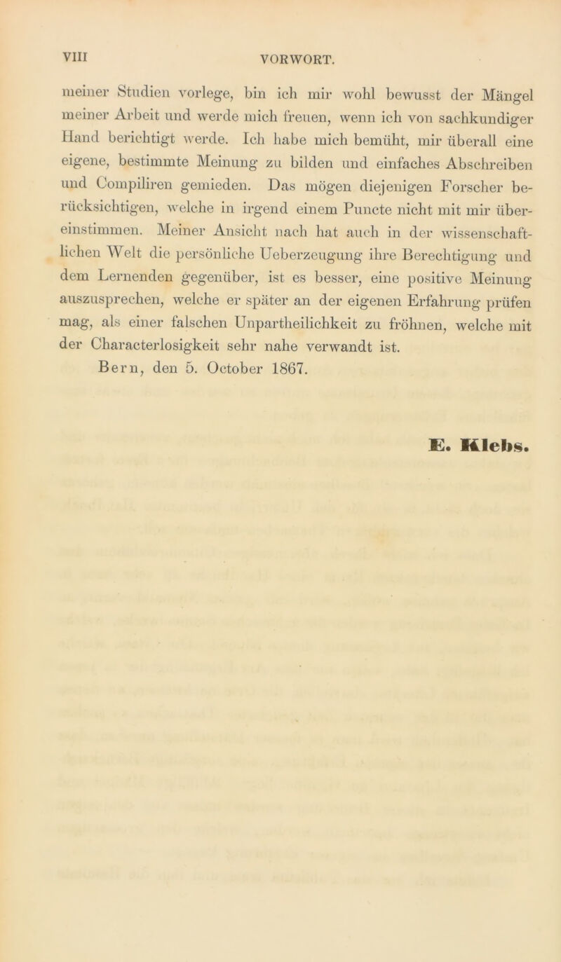 meiner Studien vorlege, bin ich mir wohl bewusst der Mängel meiner Arbeit und werde mich freuen, wenn ich von sachkundiger Hand berichtigt werde. Ich habe mich bemüht, mir überall eine eigene, bestimmte Meinung zu bilden und einfaches Abschreiben und Compiliren gemieden. Das mögen diejenigen Forscher be- rücksichtigen, welche in irgend einem Puncte nicht mit mir über- einstimmen. Meiner Ansicht nach hat auch in der wissenschaft- lichen Welt die persönliche Ueberzeugung ihre Berechtigung und dem Lernenden gegenüber, ist es besser, eine positive Meinung auszusprechen, welche er später an der eigenen Erfahrung prüfen mag, als einer falschen Unpartheilichkeit zu fröhnen, welche mit der Characterlosigkeit sehr nahe verwandt ist. Bern, den 5. October 1867. E. Hiebs.