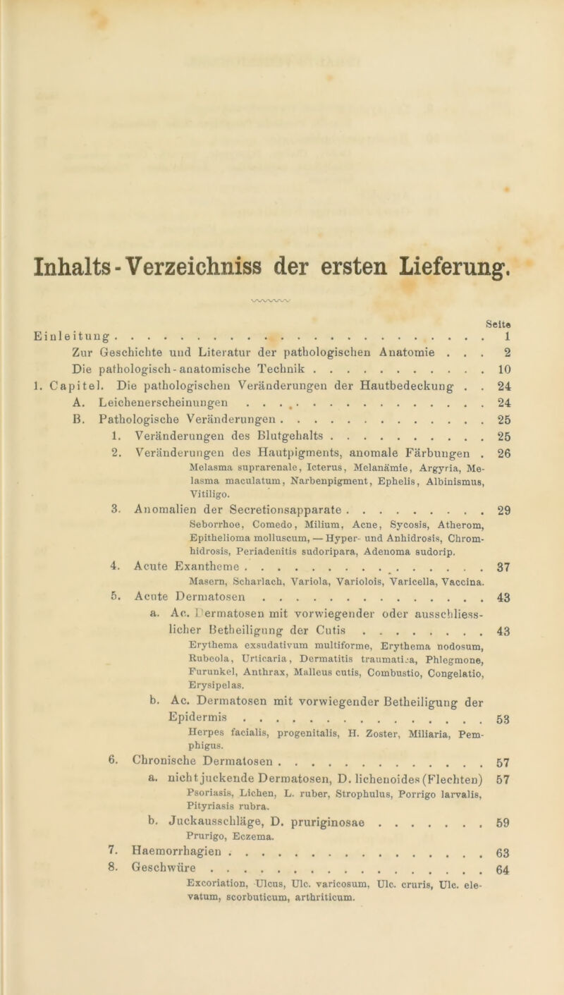 Seite Einleitung 1 Zur Geschichte und Literatur der pathologischen Anatomie ... 2 Die pathologisch-anatomische Technik 10 1. Capitel. Die pathologischen Veränderungen der Hautbedeckung . . 24 A. Leichenerscheinungen . . . t 24 B. Pathologische Veränderungen 25 1. Veränderungen des Blutgehalts 25 2. Veränderungen des Hautpigments, anomale Färbungen . 26 Melasma suprarenale, Icterus, Melanämie, Argyria, Me- lasma maculatum, Narbenpigment, Ephelis, Albinismus, Vitiligo. 3. Anomalien der Secretionsapparate 29 Seborrhoe, Comedo, Milium, Acne, Sycosis, Atherom, Epithelioma molluscum, — Hyper- und Anhidrosis, Chrom- hidrosis, Periadenitis sudoripara, Adenoma sudorip. 4. Acute Exantheme 37 Masern, Scharlach, Variola, Variolois, Varicella, Vaccina. 5. Acute Dermatosen 43 a. Ao. Dermatosen mit vorwiegender oder ausschliess- licher Betheiligung der Cutis 43 Erythema exsudativum multiforme, Erythema nodosum, Rubeola, Urticaria, Dermatitis traumatica, Phlegmone, Furunkel, Anthrax, Malleus cutis, Combustio, Congelatio, Erysipelas. b. Ac. Dermatosen mit vorwiegender Betheiligung der Epidermis Herpes facialis, progenitalis, H. Zoster, Miliaria, Pem- phigus. 6. Chronische Dermatosen 57 a. nicht juckende Dermatosen, D. lichenoides (Flechten) 57 Psoriasis, Lichen, L. ruber, Strophulus, Porrigo larvalis, Pityriasis rubra. b. Juckausschläge, D. pruriginosae 59 Prurigo, Eczema. 7. Haemorrhagien . 63 8. Geschwüre 64 Excoriation, Ulcus, Ulc. varicosum, Ulc. cruris, Ulc. ele- vatum, scorbuticum, arthriticum.