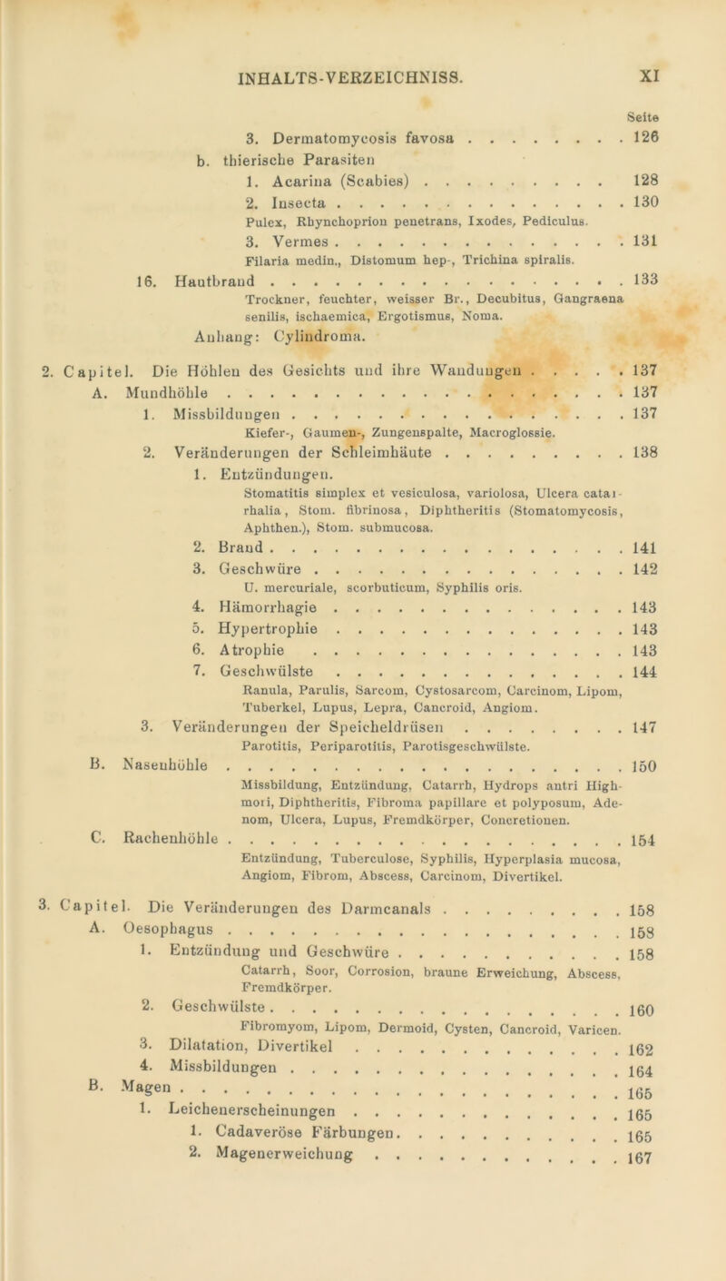 Seite 3. Dermatomycosis favosa 126 b. thierische Parasiten 1. Acarina (Scabies) 128 2. Insecta 130 Pulex, Rhynclioprion penetrans, Ixodes, Pediculus. 3. Vermes 131 Filaria medin., Distomum hep-, l’richina spiralis. 16. Hautbraud 133 Trockner, feuchter, vveisser Br., Decubitus, Gangraena senilis, iscliaemica, Ergotismus, Noma. Anhang: Cylindroma. 2. Capitel. Die Höhlen des Gesichts und ihre Wandungen 137 A. Mundhöhle 137 1. Missbildungen 137 Kiefer-, Gaumen-, Zungenspalte, Macroglossie. 2. Veränderungen der Schleimhäute 138 1. Entzündungen. Stomatitis simplex et vesiculosa, variolosa, Ulceraeatai- rhalia, Stom. fibrinosa, Diphtheritis (Stomatomycosis, Aphthen.), Stom. submucosa. 2. Brand 141 3. Geschwüre 142 U. mercuriale, scorbuticum, Syphilis oris. 4. Hämorrhagie 143 5. Hypertrophie 143 6. Atrophie 143 7. Geschwülste 144 Ranula, Parulis, Sareom, Cystosarcom, Oarcinom, Lipom, Tuberkel, Lupus, Lepra, Cancroid, Angiom. 3. Veränderungen der Speicheldrüsen 147 Parotitis, Periparotitis, Parotisgeschwülste. B. Nasenhöhle 150 Missbildung, Entzündung, Catarrb, Hydrops antri High mori, Diphtheritis, Fibroma papillare et polyposum, Ade- nom, Ulcera, Lupus, Fremdkörper, Concretionen. C. Rachenhöhle 154 Entzündung, Tuberculose, Syphilis, Hyperplasia mucosa, Angiom, Fibrom, Abscess, Carcinom, Divertikel. 3. Capitel. Die Veränderungen des Darmcanals 158 A. Oesophagus 1. Entzündung und Geschwüre 158 Catarrh, Soor, Corrosion, braune Erweichung, Abscess, Fremdkörper. 2. Geschwülste 160 Fibromyom, Lipom, Dermoid, Cysten, Cancroid, Varicen. 3. Dilatation, Divertikel 162 4. Missbildungen ß> Ma?en 1. Leichenerscheinungen 1. Cadaveröse Färbungen 2. Magenerweichung