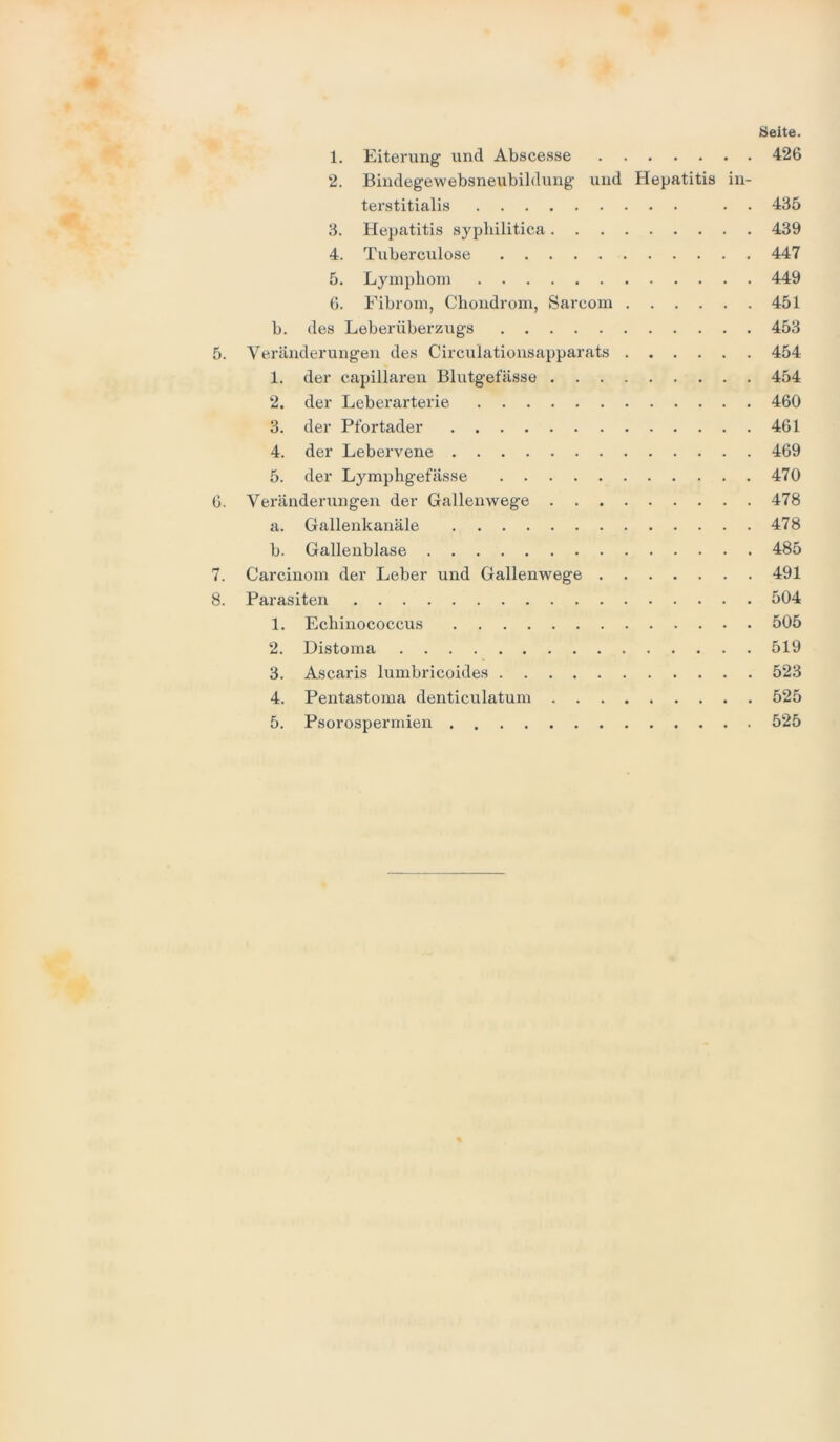 Seite. 1. Eiterung und Abscesse 426 2. Bindegewebsneubildung und Hepatitis in- terstitialis . . 435 3. Hepatitis syphilitica 439 4. Tuberculose 447 5. Lymphom 449 6. Fibrom, Chondrom, Sarcom 451 b. des Leberüberzugs 453 5. Veränderungen des Circulationsapparats 454 1. der capillaren Blutgefässe 454 2. der Leberarterie 460 3. der Pfortader 461 4. der Lebervene 469 5. der Lymphgefässe 470 6. Veränderungen der Gallenwege 478 a. Gallenkanäle 478 b. Gallenblase 485 7. Carcinom der Leber und Gallenwege 491 8. Parasiten 504 1. Echinococcus 505 2. Distoma 519 3. Ascaris lumbricoides 523 4. Pentastoma denticulatum 525
