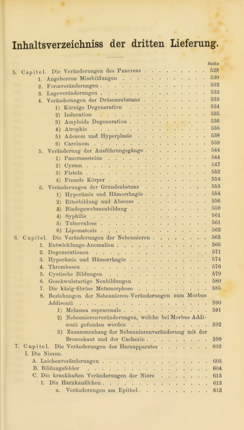 /V'.'VNAAA Seite 5. Capitel. Die Veränderungen des Pancreas 529 1. Angeborene Missbildungen 530 2. Formveränderungen 532 3. Lageveränderungen 533 4. Veränderungen der Drüsensubstanz 533 1) Körnige Degeneration 534 2) Induration 535 3) Amyloide Degeneration 536 4) Atrophie 536 5) Adenom und Hyperplasie 538 6) Carcinom 539 5. Veränderung der Ausführungsgänge 544 1) Pancreassteine 544 2) Cysten 547 3) Fisteln 552 4) Fremde Körper 553 6. Veränderungen der Grundsubstanz 553 1) Hyperämie und Hämorrhagie 554 2) Eiterbildung und Abscess 556 3) Bindegewebsneubildung 559 4) Syphilis 561 5) Tuberculose 561 6) Lipomatosis . 562 6. Capitel. Die Veränderungen der Nebennieren 563 1. Entwicklungs-Anomalien 566 2. Degenerationen 571 3. Hyperämie und Hämorrhagie 574 4. Thrombosen 576 5. Cystische Bildungen 579 6. Geschwulstartige Neubildungen 580 7. Die käsig-fibröse Metamorphose 585 8. Beziehungen der Nebennieren-Veränderungen zum Morbus Addisonii 590 1) Melasma suprarenale 591 2) Nebennierenveränderungen, welche bei Morbus Addi- sonii gefunden werden 592 3) Zusammenhang der Nebennierenveränderung mit der Broncehaut und der Cachexie 599 7. Capitel. Die Veränderungen des Harnapparates 602 I. Die Nieren. A. Leichenveränderungen 603 B. Bildungsfehler 604 C. Die krankhaften Veränderungen der Niere 613 1. Die Harnkanälchen . 613 a. Veränderungen am Epithel 613