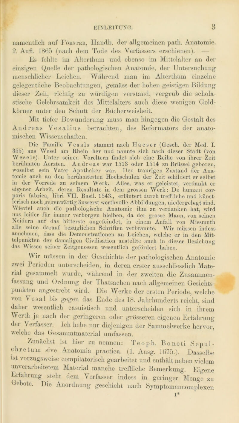 namentlich auf Förster, Handln der allgemeinen patli. Anatomie. 2. Aufl. 1865 (nach dem Tode des Verfassers erschienen). •— Es fehlte im Alterthum und ebenso im Mittelalter an der einzigen (Quelle der pathologischen Anatomie, der Untersuchung menschlicher Leichen. Während man im Alterthum einzelne gelegentliche Beobachtungen, gemäss der hohen geistigen Bildung dieser Zeit, richtig zu würdigen verstand, vergrub die schola- stische Gelehrsamkeit des Mittelalters auch diese wenigen Gold- körner unter den Schutt der Bücherweisheit. Mit tiefer Bewunderung muss man hingegen die Gestalt des Andreas V e s a 1 i u s betrachten, des Reformators der anato- mischen Wiss enschaften. Die Familie Vesals stammt nach Haeser (Gesell, der Med. I. 355) aus Wesel am Rhein her und nannte sich nach dieser Stadt (von Wesele). Unter seinen Voreltern findet sich eine Reihe von ihrer Zeit berühmten Aerzten. Andreas war 1513 oder 1514 zu Brüssel geboren, woselbst sein Vater Apotheker war. Den traurigen Zustand der Ana- tomie auch an den berühmtesten Hochschulen der Zeit schildert er selbst in der Vorrede zu seinem Werk. Alles, was er geleistet, verdankt er eigener Arbeit, deren Resultate in dem grossen Werk: De humani cor- poris fabrica, libri VII. Basil. 1543., erläutert durch treffliche und künst- lerisch noch gegenwärtig äusserst werthvolle Abbildungen, niedergelegt sind. Wieviel auch die pathologische Anatomie ihm zu verdanken hat, wird uns leider für immer verborgen bleiben, da der grosse Mann, von seinen Neidern auf das bitterste angefeindet, in einem Anfall von Missmuth alle seine darauf bezüglichen Schriften verbrannte. Wir müssen indess annehmen, dsss die Demonstrationen an Leichen, welche er in den Mit- telpunkten der damaligen Civilisation anstellte auch in dieser Beziehung das Wissen seiner Zeitgenossen wesentlich gefördert haben. Wir müssen in der Geschichte der pathologischen Anatomie zwei Perioden unterscheiden, in deren erster ausschliesslich Mate- rial gesammelt wurde, während in der zweiten die Zusammen- fassung und Ordnung der Thatsachen nach allgemeinen Gesichts- punkten angestrebt wird. Die Werke der ersten Periode, welche von Vesal bis gegen das Ende des 18. Jahrhunderts reicht, sind dahei wesentlich casuistisch und unterscheiden sich in ihrem Werth je nach der geringeren oder grösseren eigenen Erfahrung dei Verfasser. Ich hebe nur diejenigen der Sammelwerke hervor, welche das Gesammtmaterial umfassen. Zunächst ist hier zu nennen: Teoph. Boneti Sepul- chretum sive Anatomia practica. (1. Ausg. 1675.). Dasselbe ist vorzugsweise compilatorisch gearbeitet und enthält neben vielem unverarbeitetem Material manche treffliche Bemerkung. Eigene Erfahrung steht dem Verfasser indess in geringer Menge zu Gebote. Die Anordnung geschieht nach Symptomencomplexen l*