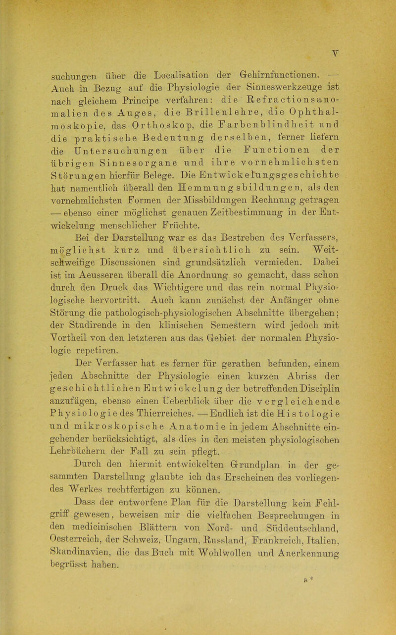 Y Stichlingen über die Localisation der Gehirnfunctionen. — Auch in Bezug auf die Physiologie der Sinneswerkzeuge ist nach gleichem Principe verfahren: die Refractionsano- malien des Auges, die Brillenlehre, die Ophthal- moskopie, das Orthoskop, die Farbenblindheit und die praktische Bedeutung derselben, ferner liefern die Untersuchungen über die Functionen der übrigen Sinnesorgane und ihre vornehmlichsten Störungen hierfür Belege. Die Entwickelungsgeschichte hat namentlich überall den Hemmungsbildungen, als den vornehmlichsten Formen der Missbildungen Rechnung getragen — ebenso einer möglichst genauen Zeitbestimmung in der Ent- wickelung menschlicher Früchte. Bei der Darstellung war es das Bestreben des Verfassers, möglichst kurz und übersichtlich zu sein. Weit- schweifige Discussionen sind grundsätzlich vermieden. Dabei ist im Aeusseren überall die Anordnung so gemacht, dass schon durch den Druck das Wichtigere und das rein normal Physio- logische hervortritt. Auch kann zunächst der Anfänger ohne Störung die pathologisch-physiologischen Abschnitte übergehen; der Studirende in den klinischen Semestern wird jedoch mit Vortheil von den letzteren aus das Gebiet der normalen Physio- logie repetiren. Der Verfasser hat es ferner für gerathen befunden, einem jeden Abschnitte der Physiologie einen kurzen Abriss der geschichtlichen Entwickelung der betreffenden Disciplin anzufügen, ebenso einen Ueberblick über die vergleichende Physiologie des Thierreiches. — Endlich ist die His to 1 ogi e und mikroskopische Anatomi e in jedem Abschnitte ein- gehender berücksichtigt, als dies in den meisten physiologischen Lehrbüchern der Fall zu sein pflegt. Durch den hiermit entwickelten Grundplan in der ge- summten Darstellung glaubte ich das Erscheinen des vorliegen- des Werkes rechtfertigen zu können. Dass der entworfene Plan für die Darstellung kein Fehl- griff gewesen, beweisen mir die vielfachen Besprechungen in den medicinischen Blättern von Nord- und Süddeutschland, Oesterreich, der Schweiz, Ungarn, Russland, Frankreich, Italien. Skandinavien, die das Buch mit Wohlwollen und Anerkennung begrüsst haben. a*