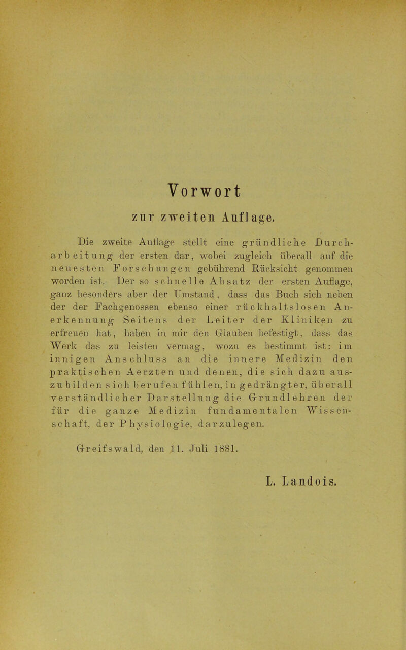 zur zweiten Auflage. Die zweite Auflage stellt eine gründliche Durch- arbeitung der ersten dar, wobei zugleich überall auf die neuesten Forschungen gebührend Rücksicht genommen worden ist. Der so schnelle Absatz der ersten Auflage, ganz besonders aber der Umstand, dass das Buch sich neben der der Fachgenossen ebenso einer rückhaltslosen An- erkennung Seitens der Leiter der Kliniken zu erfreuen hat, haben in mir den Glauben befestigt, dass das Werk das zu leisten vermag, wozu es bestimmt ist: im innigen Anschluss an die innere Medizin den praktischen Aerzten und denen, die sich dazu aus- zubilden s ich berufen fühlen, in gedrängter, überall verständlicher Darstellung die Grundlehren der für die ganze Medizin fundamentalen Wisse n- schaft, der Physiologie, dar zu legen. Greifswald, den 11. Juli 1881. L. Landois.