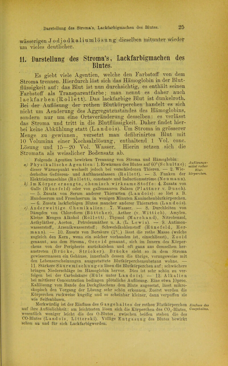 wässerigen Jodjodkaliumlösung dieselben mitunter wieder um vieles deutlicher. 11. Darstellung des Stroma’s, Lackfarbigmaclien des Blutes. Es giebt viele Agentien, welche den Farbstoff von dem Stroma trennen. Hierdurch löst sich das Hämoglobin in der Blut- flüssigkeit auf: das Blut ist nun durchsichtig, es enthält seinen Farbstoff als Transparentfarbe; man nennt es daher auch lackfarben (Rollett). Das lackfarbige Blut ist dunkelroth. Bei der Auflösung der rothen Blutkörperchen handelt es sich nicht um Aenderung des Aggregatzustandes des Hämoglobins, sondern nur um eine Ortsveränderung desselben: es verlässt das Stroma und tritt in die Blutflüssigkeit. Daher findet hier- bei keine Abkühlung statt (L a n d o i s). Um Stroma in grösserer Menge zu gewinnen, versetzt man defibrinirtes Blut mit 10 Volumina einer Kochsalzlösung, enthaltend 1 Vol. conc. Lösung und 15—20 Vol. Wasser. Hierin setzen sich die Stromata als weisslicher Bodensatz ab. Folgende Agentien bewirken Trennung von Stroma und Hämoglobin: a) Physikalische Agentien: 1. Erwärmen des Blutes auf 60° (S chultz e); dieser Wärmepunkt wechselt jedoch bei verschiedenen Thieren. — 2. Wie- derholtes Gefrieren- und Aufthauenlassen (Eolieft). — 3. Funken der Elektrisirmaschine (Ro lieft), constante und Inductionsströme (N e u m a n n). b) Im Körper erzeugte, chemisch wirksame Stoffe: 4. Zusatz von Galle (Hünefeld) oder von gallensauren Salzen (Plattner v. Dusch). — 5. Zusatz von Serum anderer Thierarten (Landois): so löst z. B. Hundeserum und Froschserum in wenigen Minuten Kaninchenblutkörperchen. — 6. Zusatz lackfarbigen Blutes mancher anderer Thierarten (Landois). cj Anderweitige Chemikalien: 7. Wasser. — 8. Durchleiten von Dämpfen von Chloroform (Böttcher), Aether (v. Witt ich), Amylen. Kleine Mengen Alkohol (Rollett,), Thymol (March and), Nitrobenzol, Aethyläther, Aceton, Petroleumäther u. A. (L. Lewin). — 9. Antimon- wasserstoff, Arsenikwasserstoff; Schwefelkohlenstoff (Hünefeld, Her- mann). — 10. Zusatz von Borsäure (l°/„) lässt die rothe Masse (welche zugleich den Kern, wenn ein solcher vorhanden ist, einschliesst), Z o o i d genannt, aus dem Stroma, 0 e c o i d genannt, sich im Innern des Körper- chens von der Peripherie zurückziehen und oft ganz aus demselben her- austreten (Brücke, Stricker). Brücke sieht so in dem Stroma gewissermassen ein Gehäuse, innerhalb dessen die übrige, vorzugsweise mit den Lebenserscheinungen ausgestattete Blutkörperchensubstanz wohne. — 11. Stärkere Säuremischungen lösen die Blutkörperchen auf; schwächere bringen Niederschläge im Hämoglobin hervor. Dies ist sehr schön zu ver- folgen bei der Carbolsäure (Hüls unter Landois). — 12. Alkalien bei mittlerer Concentration bedingen plötzliche Auflösung. Eine etwa lOproc. Kalilösung vom Rande des Deckgläschens dem Blute zugesetzt, lässt mikro- skopisch den Vorgang der Lösung sehr schön erkennen. Zuerst werden die Körperchen nickweise kugelig und so scheinbar kleiner, dann verpuffen sie wie Seifenblasen. Merkwürdig ist der Einfluss des Gasgehaltes der rotlieu Blutkörperchen auf ihre Auflöslichkeit: am leichtesten lösen sich die Körperchen des CCL-Blutes, wesentlich weniger leicht die des O-Blutes, zwischen beiden stehen die des CO-Blutes (Landois, Litterski). Völlige Entgasung des Blutes bewirkt schon an und für sich Lackfarbigwerden. Auflösungs- mittel rother Blut- körperchen. Einfluss des Gasgehaltes.
