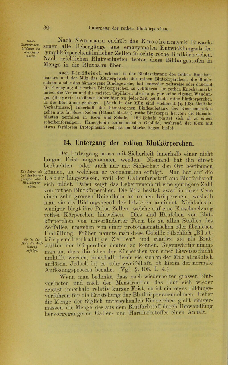 Bim- Nach Neumann enthält das Knochenmark Erwach- biidung im ®enei alle Uebergänge aus embryonalen Entwicklungsstufen Km°:XT lymphkörperchenähnlicher Zellen in echte rothe Blutkörperchen. Nach reichlichen Blutverlusten treten diese Bildungsstufen in Menge in die Blutbahn über. Auch Rindfleisch erkennt in der Bindesubstanz des rothen Knochen- markes und der Milz das Muttergewebe der rothen Blutkörperchen: die Binde- siibstanz oder das hämatogene Bindegewebe, hat entweder zeitweise oder dauernd die Erzeugung der rothen Blutkörperchen zu vollführen. Im rothen Knochenmarke haben die Venen und die meisten Capillaren überhaupt gar keine eigenen Wandun- gen (Hoyer): es können daher hier zu jeder Zeit gebildete rothe Blutkörperchen in die Bluträume gelangen. [Auch in der Milz sind vielleicht (§. 108) ähnliche ^ erhältnisse.] Innerhalb der hämatogenen Bindesubstanz des Knochenmarkes gehen aus farblosen Zellen (Hämatoblasten) rothe Blutkörper hervor: die Hämato- blasten zerfallen in Kern und Schale. Die Schale plattet sich ab zu einem scheibenförmigen, Hämoglobin aufnehmenden Gebilde, während der Kern mit etwas farblosem Protoplasma bedeckt im Marke liegen bleibt. 14. Untergang der rothen Blutkörperchen. Der Untergang muss mit Sicherheit innerhalb einer nicht langen Frist angenommen werden. Niemand hat ihn direct beobachten, oder auch nur mit Sicherheit den Ort bestimmen or! des Unter können, an welchem er vornehmlich erfolgt. Man hat auf die ganges rotlier Lebe r hingewiesen, weil der Gallenfarbstoff aus Blutfarbstoff BlUche’n.er' sich bildet. Dabei zeigt das Lebervenenblut eine geringere Zahl von rothen Blutkörperchen. Die Milz besitzt zwar in ihrer Vene einen .sehr grossen Reichthum an rothen Körperchen, weshalb man sie als Bildungsheerd der letzteren annimmt. Nichtsdesto- weniger birgt ihre Pulpa Zellen, welche auf eine Einschmelzung rotlier Körperchen hinweisen. Dies sind Häufchen von Blut- körperchen von unveränderter Form bis zu allen Stadien des Zerfalles, umgeben von einer protoplasmatischen oder fibrinösen Umhüllung. Früher nannte man diese Gebilde fälschlich „Blut- ob in der k ö r p e r c, li e n li a 11 i g e Zelle n“ und glaubte sie als Brut- mi\ö?un£u/’ stätten der Körperchen deuten zu können. Gegenwärtig nimmt erfotge. man an, dass Häufchen der Körperchen von einer Eiweissschicht umhüllt werden, innerhalb derer sie sich in der Milz allmählich auflösen. Jedoch ist es sehr zweifelhaft, ob hierin der normale Auflösungsprocess beruhe. (Vgl. §. 108. I. 4.) Wenn man bedenkt, dass nach wiederholten grossen Blut- verlusten und nach der Menstruation das Blut sich wieder ersetzt innerhalb relativ kurzer Frist, so ist ein reges Bildungs- verfahren für die Entstehung der Blutkörper anzunehmen. Ueber die Menge der täglich untergehenden Körperchen giebt ciniger- massen die Menge des aus dem Blutfarbstoff durch Umwandlung hervorgegangenen Gallen- und Harnfarbstoffes einen Anhalt.