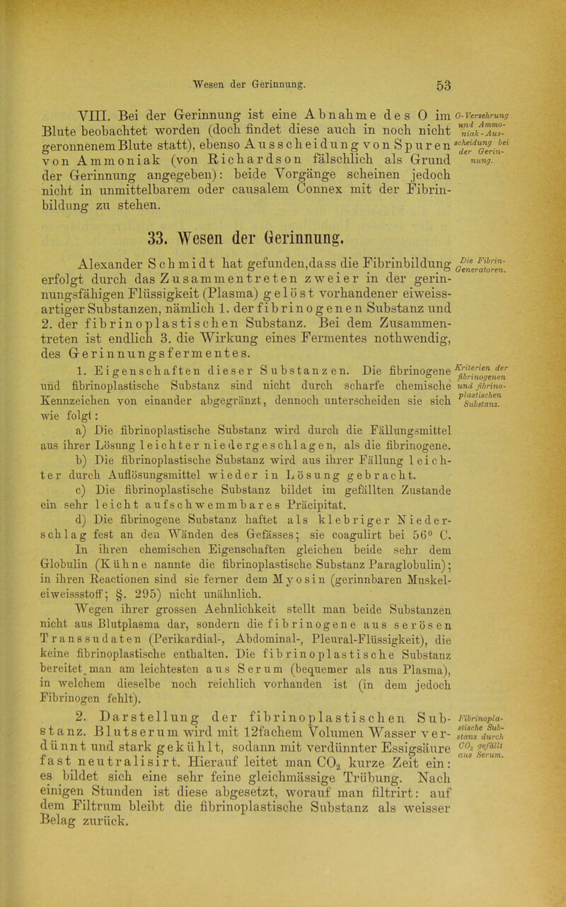 VIIL Bei der Gerinnung ist eine Abnahme des 0 im Blute beobachtet worden (doch findet diese auch in noch nicht geronnenem Blute statt), ebenso Ausscheidung vonSpuren von Ammoniak (von Richardson fälschlich als Grund der Gerinnung angegeben): beide Vorgänge scheinen jedoch nicht in unmittelbarem oder causalem Connex mit der Fibrin- bildung zu stehen. 33. Wesen der Gerinnung. Alexander Schmidt hat gefunden,dass die Fibrinbildung erfolgt durch das Zusammen treten zweier in der gerin- nungsfähigen Flüssigkeit (Plasma) gelöst vorhandener eiweiss- artiger Substanzen, nämlich 1. der fibrinogenen Substanz und 2. der fibrinoplastischen Substanz. Bei dem Zusammen- treten ist endlich 3. die Wirkung eines Fermentes nothwendig, des Gerinnungsfermentes. 1. Eigenschaften dieser Substanzen. Die fibrinogene und fibrinoplastische Substanz sind nicht durch scharfe chemische Kennzeichen von einander abgegränzt, dennoch unterscheiden sie sich wie folgt: a) Die fibrinoplastische Substanz wird durch die Fällungsmittel aus ihrer Lösung leichter niedergeschlagen, als die fibrinogene. b) Die fibrinoplastische Substanz wird aus ihrer Fällung leich- ter durch Auflösungsmittel wieder in Lösung gebracht. c) Die fibrinoplastische Substanz bildet im gefällten Zustande ein sehr leicht aufschwemmbares Präcipitat. d) Die fibrinogene Substanz haftet als klebriger Nieder- schlag fest an den Wänden des Gefässes; sie coagulirt bei 56° C. In ihren chemischen Eigenschaften gleichen beide sehr dem Globulin (Kühne nannte die fibrinoplastische Substanz Paraglobulin); in ihren Keactionen sind sie ferner dem Myosin (gerinnbaren Muskel- eiweissstoff ; §. 295) nicht unähnlich. Wegen ihrer grossen Aehnlichkeit stellt man beide Substanzen nicht aus Blutplasma dar, sondern die fibrinogene aus serösen Transsudaten (Perikardial-, Abdominal-, Pleural-Flüssigkeit), die keine fibrinoplastische enthalten. Die fibrinoplastische Substanz bereitet, man am leichtesten aus Serum (bequemer als aus Plasma), in welchem dieselbe noch reichlich vorhanden ist (in dem jedoch Fibrinogen fehlt). 2. Darstellung der fibrino plastischen Sub- stanz. Blutserum wird mit I2facbem Volumen Wasser ver- d ü nnt und stark gek ii h 11, sodann mit verdünnter Essigsäure fast neutralisirt. Hierauf leitet man C02 kurze Zeit ein: es bildet sieb eine sehr feine gleicbmässige Trübung. Nach einigen Stunden ist diese abgesetzt, worauf man filtrirt: auf dem Filtrum bleibt die fibrinoplastische Substanz als weisser Belag zurück. 0- Verzehrung und Ammo- niak - Aus- scheidung bei der Gerin- nung. Die Fibrin- Generatoren. Kriterien der fibrinogenen und fibrino- plastischen Substanz. Fibrinopla- stische Sub- stanz durch CO-i gefällt aus Serum.