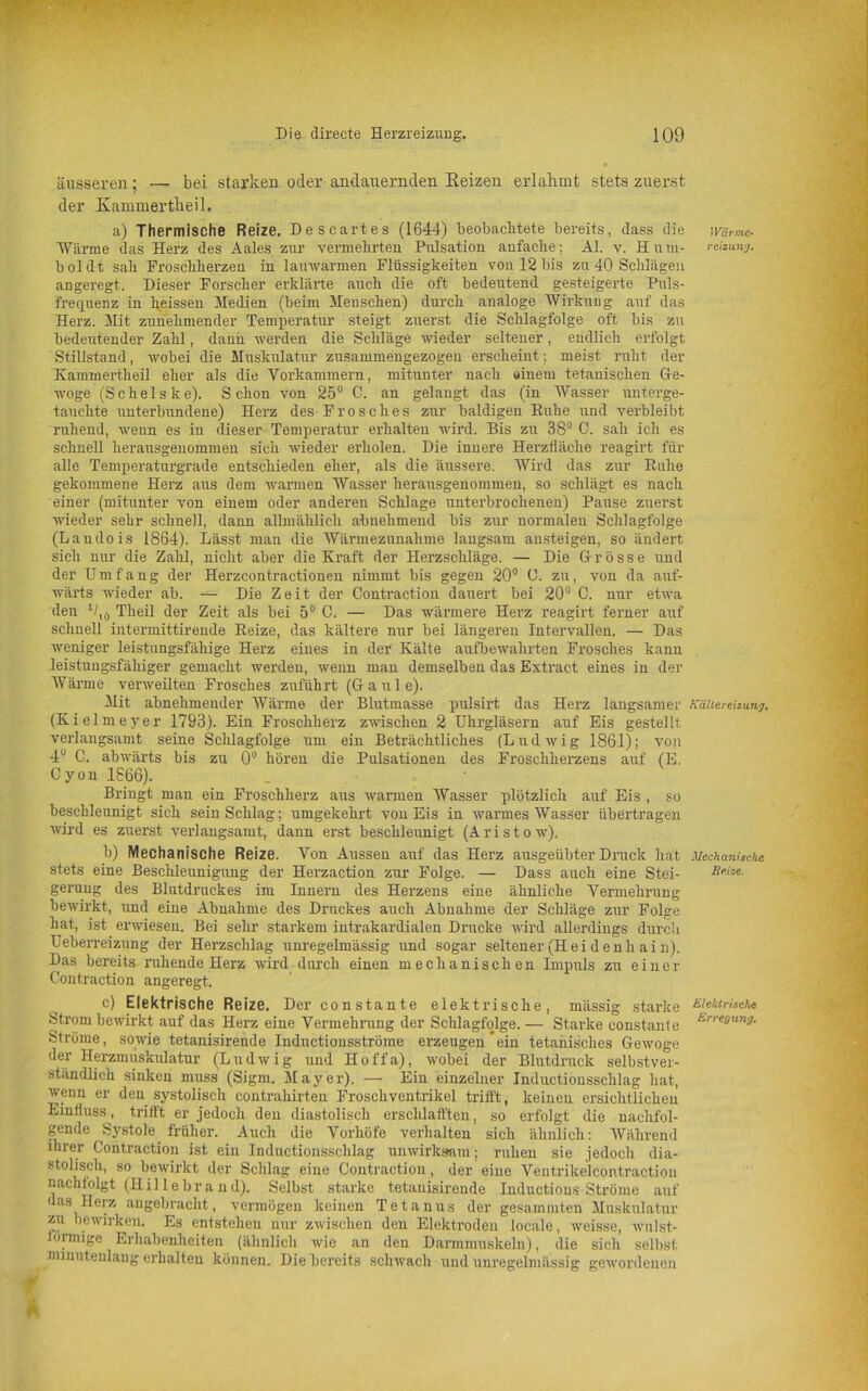 äusseren; — bei starken oder andauernden Heizen erlahmt stets zuerst der Kammertheil. a) Thermische Reize. Descartes (1644) beobachtete bereits, dass die Wärme das Herz des Aales zur vermehrten Pulsation anfache; Al. v. Hum- boldt sah Froschherzen in lauwarmen Flüssigkeiten von 12 bis zu 40 Schlägen angeregt. Dieser Forscher erklärte auch die oft bedeutend gesteigerte Puls- frequenz in heissen Medien (beim Menschen) durch analoge Wirkung auf das Herz. Mit zunehmender Temperatur steigt zuerst die Schlagfolge oft bis zu bedeutender Zahl, dann werden die Schläge wieder seltener, endlich erfolgt Stillstand, wobei die Muskulatur zusammengezogen erscheint; meist ruht der Kammertheil eher als die Vorkammern, mitunter nach einem tetanischen Ge- woge (Schelske). Schon von 25° C. an gelangt das (in Wasser unterge- tauchte unterbundene) Herz des Frosches zur baldigen Ruhe und verbleibt ruhend, wenn es in dieser Temperatur erhalten wird. Bis zu 38° C. sah ich es schnell herausgenommen sich wieder erholen. Die innere Herztläclie reagirt für alle Temperaturgrade entschieden eher, als die äussere. Wird das zur Ruhe gekommene Herz aus dem warmen Wasser herausgenommen, so schlägt es nach einer (mitunter von einem oder anderen Schlage unterbrochenen) Pause zuerst wieder sehr schnell, dann allmählich abnehmend bis zur normalen Schlagfolge (Landois 1864). Lässt man die Wärmezunahme langsam ansteigen, so ändert sich nur die Zahl, nicht aber die Kraft der Herzschläge. — Die Grösse und der Umfang der Herzcontractionen nimmt bis gegen 20° 0. zu, von da auf- wärts wieder ab. — Die Zeit der Contraction dauert bei 20° C. nur etwa den 010 Theil der Zeit als bei 5° C. — Das wärmere Herz reagirt ferner auf schnell intermittirende Reize, das kältere nur bei längeren Intervallen. — Das weniger leistungsfähige Herz eines in der Kälte aufbewahrten Frosches kann leistungsfähiger gemacht werden, wenn man demselben das Extract eines in der Wärme verweilten Frosches zuführt (Gaul e). Mit abnehmender Wärme der Blutmasse pulsirt das Herz langsamer (Kielmeyer 1793). Ein Froschherz zwischen 2 Uhrgläsern auf Eis gestellt verlangsamt seine Schlagfolge um ein Beträchtliches (Ludwig 1861); von 4U C. abwärts bis zu 0IJ hören die Pulsationen des Froschherzens auf (E. Cyon 1866). Bringt mau ein Froschherz aus warmen Wasser plötzlich auf Eis , so beschleunigt sich sein Schlag; umgekehrt von Eis in warmes Wasser übertragen wird es zuerst verlangsamt, dann erst beschleunigt (Aristow). b) Mechanische Reize. Von Aussen auf das Herz ausgeübter Druck hat stets eine Beschleunigung der Herzaction zur Folge. — Dass auch eine Stei- gerung des Blutdruckes im Innern des Herzens eine ähnliche Vermehrung bewirkt, und eine Abnahme des Druckes auch Abnahme der Schläge zur Folge hat, ist erwiesen. Bei sehr starkem intrakardialen Drucke wird allerdings durch Ueberreizung der Herzschlag unregelmässig und sogar seltener (H ei d enh ai n). Das bereits ruhende Herz wird durch einen mechanischen Impuls zu einer Contraction angeregt. c) Elektrische Reize. Der constante elektrische, mässig starke Strom bewirkt auf das Herz eine Vermehrung der Schlagfolge. — Starke constante Ströme, sowie tetanisirende Inductionsströme erzeugen*ein tetanisches Gewoge der Herzmuskulatur (Ludwig und Hoffa), wobei der Blutdruck selbstver- ständlich sinken muss (Sigm. Mayer). — Ein einzelner Inductionssclilag hat, wenn er den systolisch contrahirteii Froschventrikel trifft, keinen ersichtlichen Einfluss, trifft er jedoch den diastolisch erschlafften, so erfolgt die nachfol- gende Systole früher. Auch die Vorhöfe verhalten sich ähnlich: Während ihrer Contraction ist ein Inductionssclilag unwirksam; ruhen sie jedoch dia- stolisch, so bewirkt der Schlag eine Contraction, der eine Ventrikelcontraction nachtolgt (Hillebraud). Selbst starke tetanisirende InductionsStröme auf das Herz angebracht, vermögen keinen Tetanus der gesammten Muskulatur zu bewirken. Es entstehen nur zwischen den Elektroden locale, weisse, wulst- lormige Erhabenheiten (ähnlich wie an den Darmmuskeln), die sich selbst minutenlang erhalten können. Die bereits schwach und unregelmässig gewordenen Wärme- reizung• Kältereizung, Mechanische Reize. Elektrische Erregung.
