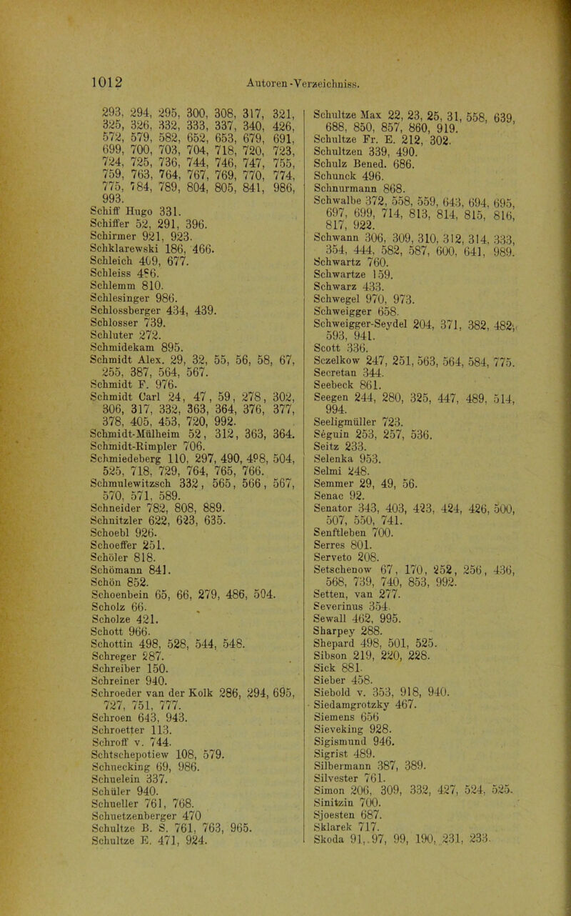 293, 294, 295, 300, 308, 317, 321, 325, 326, 332, 333, 337, 340, 426, 572, 579, 582, 652, 653, 679, 691. 699, 700, 703, 704, 718, 720, 723, 724, 725, 736, 744, 746, 747, 755, 759, 763, 764, 767, 769, 770, 774, 775, 784, 789, 804, 805, 841, 986, 993. Schiff' Hugo 331. Schiffer 52, 291, 396. Schirmer 921, 923. Scliklarewski 186, 466. Schleich 409, 677. Sclileiss 4?6. Schlemm 810. Schlesinger 986. Schlossberger 434, 439. Schlosser 739. Schlüter 272. Schmidekam 895. Schmidt Alex. 29, 32, 55, 56, 58, 67, 255, 387, 564, 567. Schmidt F. 976. Schmidt Carl 24, 47, 59, 278, 302, 306, 317, 332, 363, 364, 376, 377, 378, 405, 453, 720, 992. Schmidt-Mülheim 52, 312, 363, 364. Schmidt-Rimpler 706. Schmiedeberg 110, 297, 490, 4P8, 504, 525, 718, 729, 764, 765, 766. Schmulewitzsch 332 , 565, 566 , 567, 570, 571, 589. Schneider 782, 808, 889. Schnitzler 622, 623, 635. Schoebl 926. Schoeffer 251. Schöler 818. Schömann 841. Schön 852. Schoenbein 65, 66, 279, 486, 504. Scholz 66. Scholze 421. Schott 966- Schottin 498, 528, 544, 548. Schreger 287. Schreiber 150. Schreiner 940. Schroeder van der Kolk 286, 294, 695, 727, 751, 777. Schroen 643, 943. Schroetter 113. Schroff' v. 744. Schtschepotiew 108, 579. Schuecking 69, 986. Schuelein 337. Schüler 940. Schueller 761, 768. Schuetzenberger 470 Schultze B. S. 761, 763, 965. Schnitze E. 471, 924. Schnitze Max 22, 23, 25, 31, 558, 639, 688, 850, 857, 860, 919. Schultze Fr. E. 212, 302. Schultzen 339, 490. Schulz Bened. 686. Schunck 496. Schnurmann 868. Schwalbe 372, 558, 559, 643, 694. 695, 697, 699, 714, 813, 814, 815, 816, 817, 922. Schwann 306, 309, 310, 312, 314. 333, 354, 444, 582, 587, 600, 641, 989. Schwartz 760. Schwartze 159. Schwarz 433. Schwegel 970, 973. Schweigger 658. Schweigger-Seydel 204, 371, 382, 482', 593, 941. Scott 336. Sczelkow 247, 251, 563, 564, 584, 775. Secretan 344. Seebeck 861. Seegen 244, 280, 325, 447, 489, 514, 994. Seeligmüller 723. Seguin 253, 257, 536. Seitz 233. Selenka 953. Selmi 248. Semmer 29, 49, 56. Senac 92. Senator 343, 403, 423, 424, 426, 500, 507, 550, 741. Senftleben 700. Serres 801. Serveto 208. Setschenow 67, 170, 252, 256, 436, 568, 739, 740, 853, 992, Setten, van 277. Severinus 354- Sewall 462, 995. Sharpey 288. Shepard 498, 501, 525. Sibson 219, 220, 228. Sick 88L Sieber 458. Siebold v. 353, 918, 940. Siedamgrotzky 467. Siemens 656 Sieveking 928. Sigismund 946. Sigrist 489. Silbermann 387, 389. Silvester 761. Simon 206, 309, 332, 427, 524, 525. Sinitzin 700. Sjoesten 687. ^kl'irpk 71 7 Skoda 91,. 97, 99, 190, 231, 233.