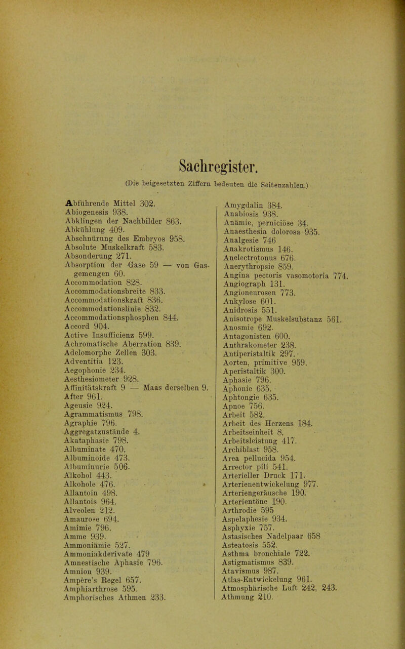 Sachregister. (Die beigesetzten Ziffern bedeuten die Seitenzahlen.) Abführende Mittel 302. Abiogenesis 938. Abklingen der Nachbilder 863. Abkühlung 409. Abschnürung des Embryos 958. Absolute Muskelkraft 583. Absonderung 271. Absorption der Gase 59 — von Gas- gemengen 60. Accommodation 828. Accommodationsbreite 833. Accommodationskraft 836. Accommodationslinie 832. Accommodationsphosphen 844. Accord 904. Active Insufl'icienz 599. Achromatische Aberration 839. Adelomorphe Zellen 303. Adventitia 123. Aegophonie 234. Aesthesiometer 928. Alfinitätskraft 9 — Maas derselben 9. After 961. Ageusie 924. Agrammatismus 798. Agraphie 796. Aggregatzustände 4. Akataphasie 798. Albuminate 470, Albuminoide 473. Albuminurie 506. Alkohol 443. Alkohole 476. Allantoin 498. Allantois 964. Alveolen 212. Amaurose 694. Amimie 796. Amme 939- Ammoniämie 527. Ammoniakderivate 479 Amnestische Aphasie 796. Amnion 939. Ampere’s Regel 657. Amphiarthrose 595. Amphorisches Athrnen 233. Amygdalin 384. Anabiosis 938. Anämie, perniciöse 34. Anaesthesia dolorosa 935. Analgesie 746 Anakrotismus 146. Anelectrotonus 676. Anerythropsie 859. Angina pectoris vasomotoria 774. Angiograph 131. Angioneurosen 773. Ankylose 601. Anidrosis 551. Anisotrope Muskelsubstanz 561. Anosmie 692. Antagonisten 600. Anthrakometer 238. Antiperistaltik 297. Aorten, primitive 959. Aperistaltik 300. Aphasie 796. Aphonie 635. Aphtongie 635. Apnoe 756. Arbeit 582. Arbeit des Herzens 184. Arbeitseinheit 8. Arbeitsleistung 417. Archiblast 958. Area pellucida 954. Arrector pili 541. Arterieller Druck 171. Arterienentwickelung 977. Arteriengeräusche 190. Arterientöne 190. Arthrodie 595 Aspelaphesie 934. Asphyxie 757. Astasisches Nadelpaar 658 Asteatosis 552. Asthma bronchiale 722. Astigmatismus 839. Atavismus 987. Atlas-Entwickelung 961. Atmosphärische Luft 242, 243. Athmung 210.