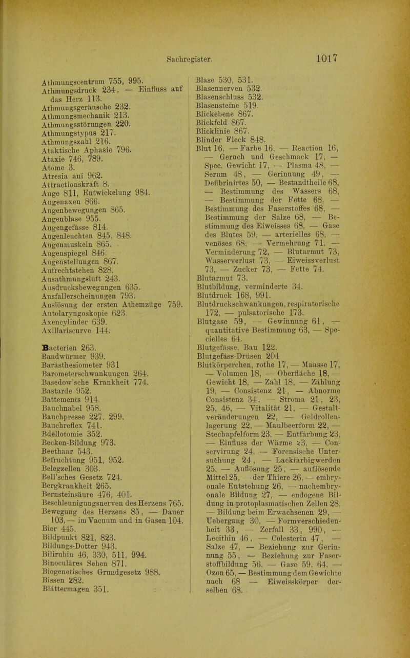 Athmungscentrum 755, 995. Athmnngsdruck 234, — Einfluss auf das Herz 113. Athmungsgeräusche 232. Athmungsmechanik 213. Atlimungsstörungen 220. Athmungstypus 217. Athmungszahl 216. Ataktische Aphasie 796. Ataxie 746, 789. Atome 3. Atresia ani 962. Attractionskraft 8. Auge 811, Entwickelung 984. Augenaxen 866- Augenbewegungen 865. Augenblase 955. Augengefässe 814. Augenleuchten 845, 848. Augenmuskeln 865. Augenspiegel 846. Augenstellungen 867. Aufrechtstehen 828. Ausathmungsluft 243. Ausdrucksbewegungen 635. Ausfallerscheinungen 793. Auslösung der ersten At.hemzüge 759. Autolaryngoskopie 623. Axencylinder 639. Axillariscurve 144. Bacterien 263. Bandwürmer 939. Barästhesiometer 931 Barometerschwankungen 264. Basedow’sche Krankheit 774. Bastarde 952. Battements 914. Bauchnabel 958. Bauchpresse 227. 299. Banchreflex 741. Bdellotomie 352. Becken-Bildung 973. Beethaar 543. Befruchtung 951, 952. Belegzellen 303. Bell’sches Gesetz 724. Bergkrankheit 265. Bernsteinsäure 476, 401. Beschleunigungsnerven des Herzens 765. Bewegung des Herzens 85, — Dauer 103,— im Vacuum und in Gasen 104. Bier 445. Bildpuukt 821, 823. Bildungs-Dotter 943. Bilirubin 46, 330, 511, 994. Binoculäres Sehen 871. Biogenetisches Grundgesetz 988. Bissen 282. Blättermagen 351. Blase 530, 531. Blasennerven 532. Blasenschluss 532. Blasensteine 519. Blickebene 867. Blickfeld 867. Blicklinie 867. Blinder Fleck 848. Blut 16, —Farbe 16, — Reaction 16, — Geruch und Geschmack 17, — Spec. Gewicht 17, — Plasma 48, — Serum 48, — Gerinnung 49, — Deiibrinirtes 50, — Bestandtheile 68, — Bestimmung des Wassers 68, — Bestimmung der Fette 68, —- Bestimmung des Faserstoffes 68, — Bestimmung der Salze 68, — Be- stimmung des Eiweisses 68, — Gase des Blutes 59, — arterielles 68, — venöses 68, —- Vermehrung 71, — Verminderung 72, — Blutarmut 73, Wasserverlust 73, — Eiweissverlust 73, — Zucker 73, — Fette 74. Blutarmut 73. Blutbildung, verminderte 34. Blutdruck 168, 991. Blutdruckschwankungen, respiratorische 172, — pulsatorisclie 173. Blutgase 59, — Gewinnung 61, — quantitative Bestimmung 63, — Spe- cielles 64. Blutgefässe. Bau 122. Blutgefäss-Drüsen 204 Blutkörperchen, rothe 17, — Maasse 17, — Volumen 18, — Oberfläche 18, — Gewicht 18, — Zahl 18, — Zählung 19, — Consistenz 21, — Abnorme Consistenz 34, — Stroma 21, 23, 25, 46, — Vitalität 21, — Gestalt- veränderungen 22, — Geldrollen- lagerung 22, — Maulbeerf'orm 22, — Stechapfelform 23, — Entfärbung 23, -— Einfluss der Wärme *3, —- Con- servirung 24, — Forensische Unter- suchung 24 , -—- Lackfarbigwerden 25, — Auflösung 25, — auflösende Mittel 25, — der Thiere 26, -— embry- onale Entstehung 26, — nachembry- onale Bildung 27, — endogene Bil- dung in protoplasmatischen Zellen 28, — Bildung beim Erwachsenen 29, — Uebergang 30, — Formverschieden- heit 33, — Zerfall 33, 990, — Lecithin 46 , — Colesterin 47 , — Salze 47, — Beziehung zur Gerin- nung 55, — Beziehung zur Faser- stoffbildung 56, — Gase 59, 64, —- Ozon 65, — Bestimmung dem Gewichte nach 68 — Eiweisskörper der- selben 68.