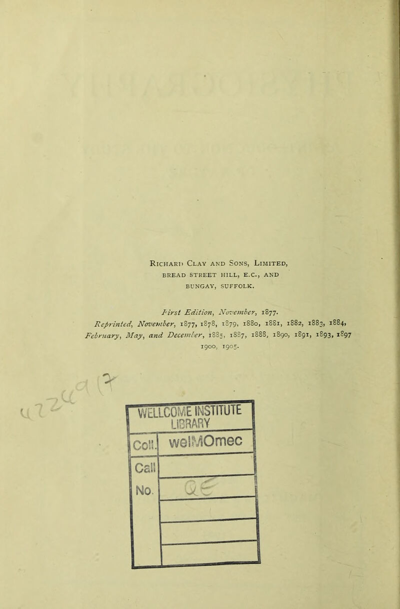 Richard Clay and Sons, Limited, BREAD STREET HILL, E.C., AND BUNGAY, SUFFOLK. First Edition, November, 1877. Reprinted, November, 1877, 1878, 1879, 1880, 1881, 1882, 1883, 1884, February, May, and December, 1885, 18S7, 1888, 1890, 1891, 1893, 1897 1900, T905. rWELLCOMb INSIIIUIt 1 S LIBRARY 1 wel^Omec j 1Cs!S No. -rT“ 1 ' —