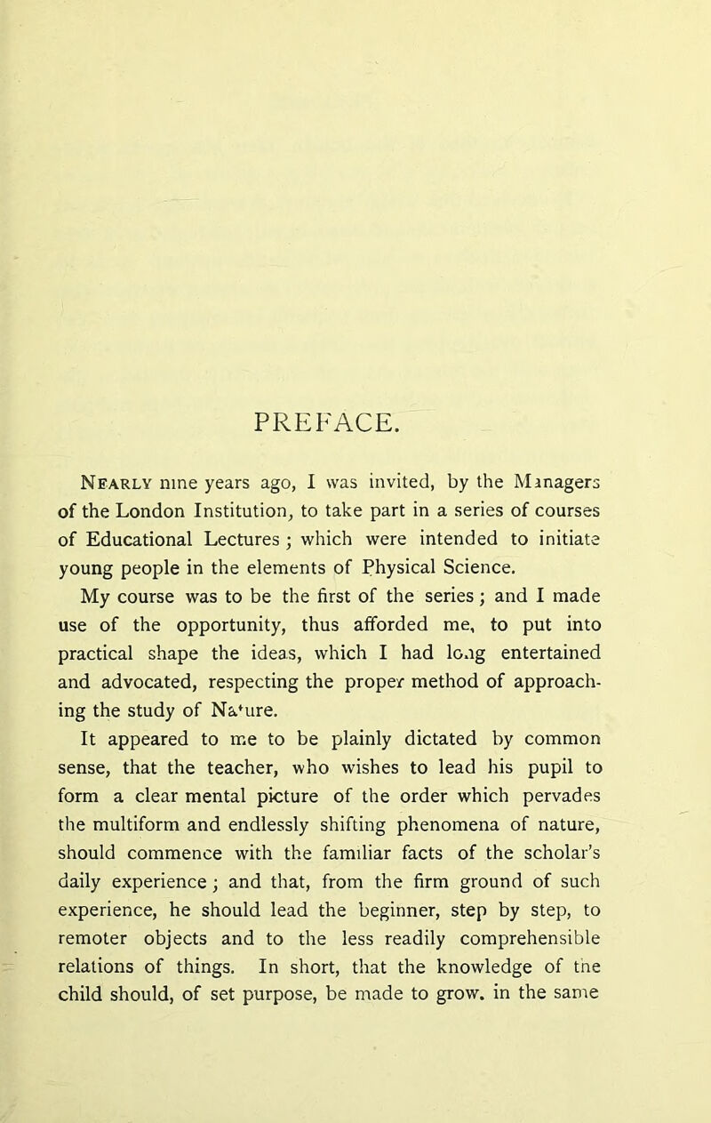 PREFACE. Nearly nine years ago, I was invited, by the Managers of the London Institution, to take part in a series of courses of Educational Lectures ; which were intended to initiate young people in the elements of Physical Science. My course was to be the first of the series ; and I made use of the opportunity, thus afforded me, to put into practical shape the ideas, which I had long entertained and advocated, respecting the proper method of approach- ing the study of Nafure. It appeared to me to be plainly dictated by common sense, that the teacher, who wishes to lead his pupil to form a clear mental picture of the order which pervades the multiform and endlessly shifting phenomena of nature, should commence with the familiar facts of the scholar’s daily experience ; and that, from the firm ground of such experience, he should lead the beginner, step by step, to remoter objects and to the less readily comprehensible relations of things. In short, that the knowledge of the child should, of set purpose, be made to grow, in the same