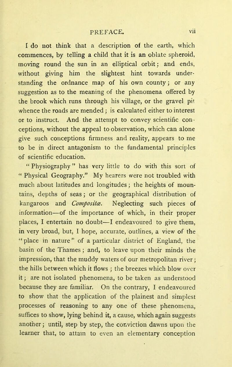 I do not think that a description of the earth, which commences, by telling a child that it is an oblate spheroid, moving round the sun in an elliptical orbit ; and ends, without giving him the slightest hint towards under- standing the ordnance map of his own county; or any suggestion as to the meaning of the phenomena offered by the brook which runs through his village, or the gravel pi* whence the roads are mended ; is calculated either to interest or to instruct. And the attempt to convey scientific con- ceptions, without the appeal to observation, which can alone give such conceptions firmness and reality, appears to me to be in direct antagonism to the fundamental principles of scientific education. “ Physiography ” has very little to do with this sort of “ Physical Geography.” My hearers were not troubled with much about latitudes and longitudes; the heights of moun- tains, depths of seas; or the geographical distribution of kangaroos and Composite. Neglecting such pieces of information—of the importance of which, in their proper places, I entertain no doubt—I endeavoured to give them, in very broad, but, I hope, accurate, outlines, a view of the “ place in nature ” of a particular district of England, the basin of the Thames; and, to leave upon their minds the impression, that the muddy waters of our metropolitan river; the hills between which it flows ; the breezes which blow over it; are not isolated phenomena, to be taken as understood because they are familiar. On the contrary, I endeavoured to show that the application of the plainest and simplest processes of reasoning to any one of these phenomena, suffices to show, lying behind it, a cause, which again suggests another; until, step by step, the conviction dawns upon the learner that, to attain to even an elementary conception