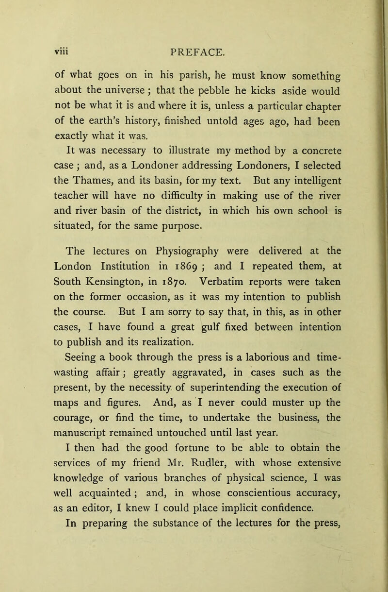 of what goes on in his parish, he must know something about the universe; that the pebble he kicks aside would not be what it is and where it is, unless a particular chapter of the earth’s history, finished untold ages ago, had been exactly what it was. It was necessary to illustrate my method by a concrete case ; and, as a Londoner addressing Londoners, I selected the Thames, and its basin, for my text. But any intelligent teacher will have no difficulty in making use of the river and river basin of the district, in which his own school is situated, for the same purpose. The lectures on Physiography were delivered at the London Institution in 1869 ; and I repeated them, at South Kensington, in 1870. Verbatim reports were taken on the former occasion, as it was my intention to publish the course. But I am sorry to say that, in this, as in other cases, I have found a great gulf fixed between intention to publish and its realization. Seeing a book through the press is a laborious and time- wasting affair; greatly aggravated, in cases such as the present, by the necessity of superintending the execution of maps and figures. And, as I never could muster up the courage, or find the time, to undertake the business, the manuscript remained untouched until last year. I then had the good fortune to be able to obtain the services of my friend Mr. Rudler, with whose extensive knowledge of various branches of physical science, I was well acquainted; and, in whose conscientious accuracy, as an editor, I knew I could place implicit confidence. In preparing the substance of the lectures for the press.
