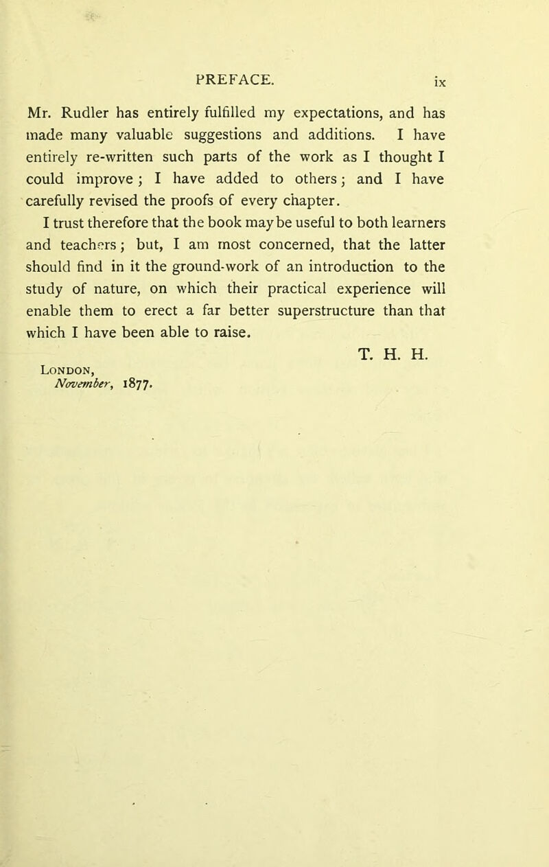 IX Mr. Rudler has entirely fulfilled my expectations, and has made many valuable suggestions and additions. I have entirely re-written such parts of the work as I thought I could improve; I have added to others; and I have carefully revised the proofs of every chapter. I trust therefore that the book maybe useful to both learners and teachers; but, I am most concerned, that the latter should find in it the ground-work of an introduction to the study of nature, on which their practical experience will enable them to erect a far better superstructure than that which I have been able to raise. T. H. H. London, November, 1877.