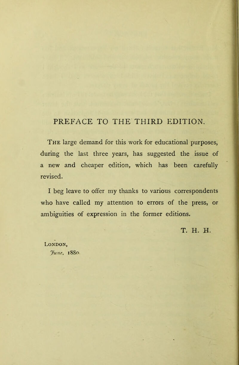 PREFACE TO THE THIRD EDITION. The large demand for this work for educational purposes, during the last three years, has suggested the issue of a new and cheaper edition, which has been carefully revised. I beg leave to offer my thanks to various correspondents who have called my attention to errors of the press, or ambiguities of expression in the former editions. London, Jun(, 1880 T. H. H.