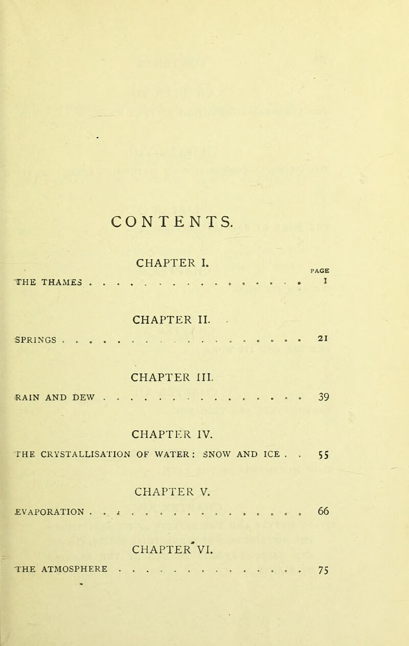 CONTENTS. CHAPTER I. PACE THE THAMES I CHAPTER II. - SPRINGS 21 CHAPTER III. RAIN AND DEW 39 CHAPTER IV. THE CRYSTALLISATION OF WATER: SNOW AND ICE . . 55 CHAPTER V. evaporation . . i . 66 CHAPTER'VI. THE ATMOSPHERE 75