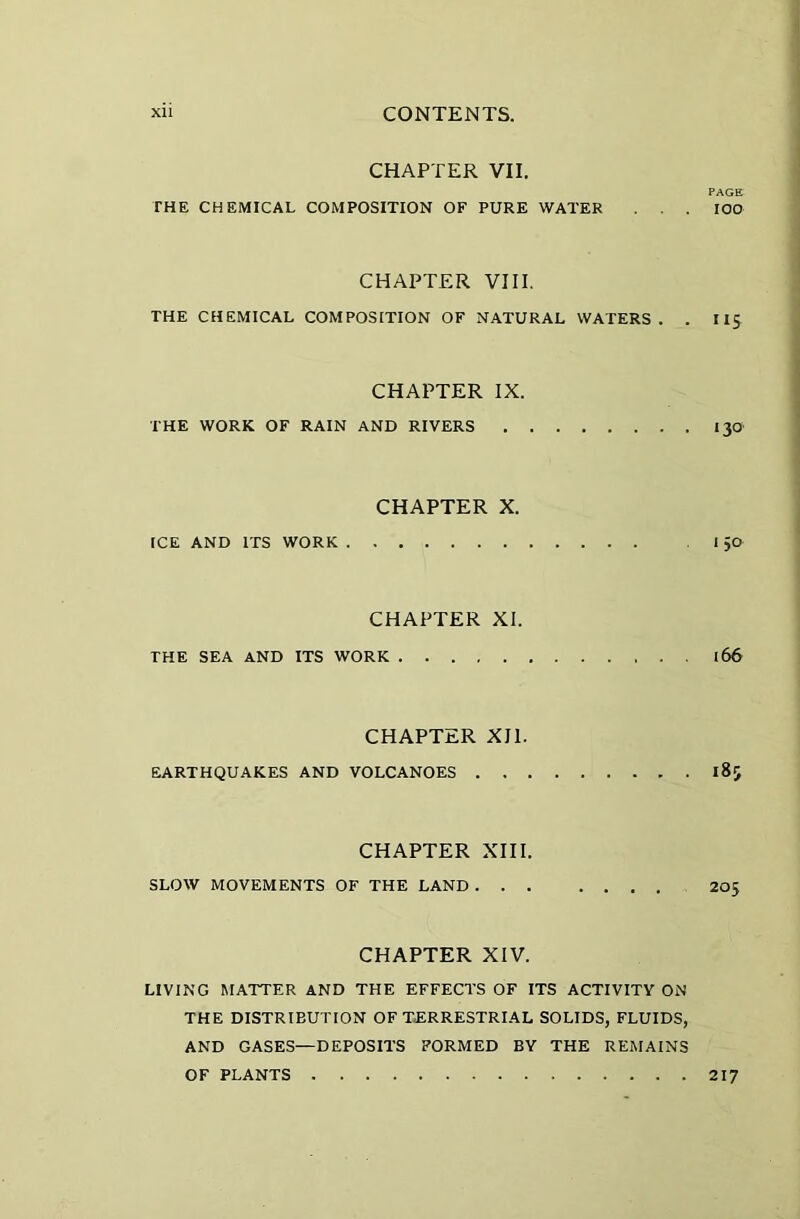 CHAPTER VII. PAGE THE CHEMICAL COMPOSITION OF PURE WATER ... IOO CHAPTER VIII. THE CHEMICAL COMPOSITION OF NATURAL WATERS. . IIS CHAPTER IX. THE WORK OF RAIN AND RIVERS 130 CHAPTER X. ICE AND ITS WORK I 5O CHAPTER XI. THE SEA AND ITS WORK 166 CHAPTER XII. EARTHQUAKES AND VOLCANOES 185 CHAPTER XIII. SLOW MOVEMENTS OF THE LAND 205 CHAPTER XIV. LIVING MATTER AND THE EFFECTS OF ITS ACTIVITY ON THE DISTRIBUTION OF TERRESTRIAL SOLIDS, FLUIDS, AND GASES—DEPOSITS FORMED BY THE REMAINS OF PLANTS 217