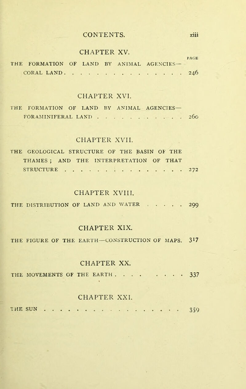 CHAPTER XV. PAGE THE FORMATION OF LAND BY ANIMAL AGENCIES— CORAL LAND 246 CHAPTER XVI. I HE FORMATION OF LAND BY ANIMAL AGENCIES— FORAMINIFERAL LAND 260 CHAPTER XVII. THE GEOLOGICAL STRUCTURE OF THE BASIN OF THE THAMES ; AND THE INTERPRETATION OF THAT STRUCTURE 272 CHAPTER XVIII. THE DISTRIBUTION OF LAND AND WATER .... 299 CHAPTER XIX. THE FIGURE OF THE EARTH—CONSTRUCTION OF MAPS. ?>l7 CHAPTER XX. THE MOVEMENTS OF THE EARTH 337 CHAPTER XXI. THE SUN 359