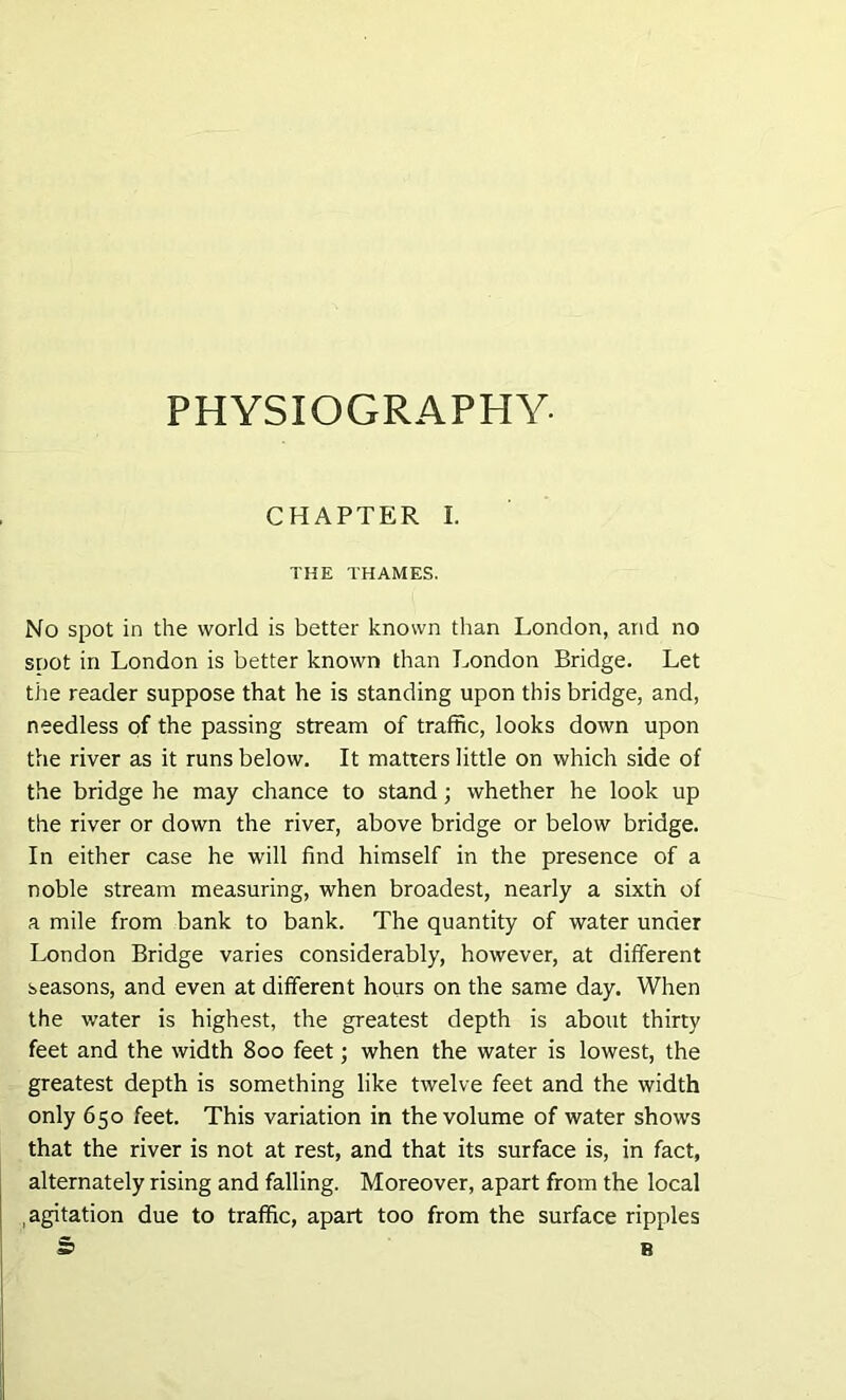 PHYSIOGRAPHY- CHAPTER I. THE THAMES. No spot in the world is better known than London, and no snot in London is better known than London Bridge. Let the reader suppose that he is standing upon this bridge, and, needless of the passing stream of traffic, looks down upon the river as it runs below. It matters little on which side of the bridge he may chance to stand; whether he look up the river or down the river, above bridge or below bridge. In either case he will find himself in the presence of a noble stream measuring, when broadest, nearly a sixth of a mile from bank to bank. The quantity of water under London Bridge varies considerably, however, at different seasons, and even at different hours on the same day. When the water is highest, the greatest depth is about thirty feet and the width 800 feet; when the water is lowest, the greatest depth is something like twelve feet and the width only 650 feet. This variation in the volume of water shows that the river is not at rest, and that its surface is, in fact, alternately rising and falling. Moreover, apart from the local agitation due to traffic, apart too from the surface ripples