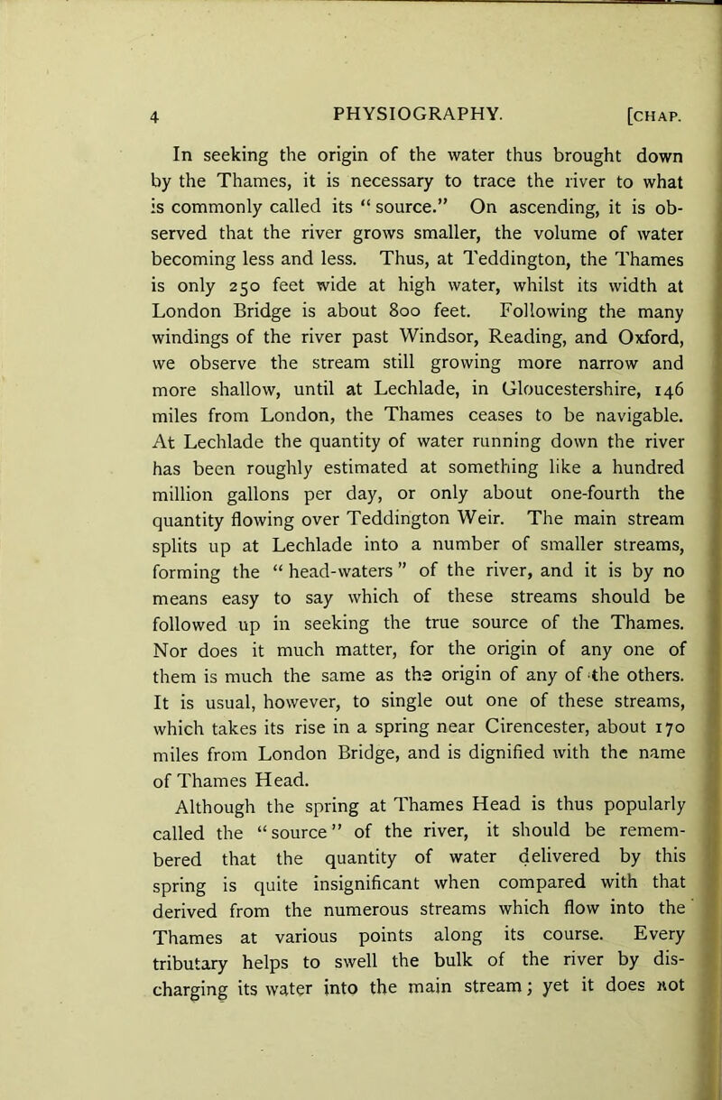 In seeking the origin of the water thus brought down by the Thames, it is necessary to trace the river to what is commonly called its “ source.” On ascending, it is ob- served that the river grows smaller, the volume of water becoming less and less. Thus, at Teddington, the Thames is only 250 feet wide at high water, whilst its width at London Bridge is about 800 feet. Following the many windings of the river past Windsor, Reading, and Oxford, we observe the stream still growing more narrow and more shallow, until at Lechlade, in Gloucestershire, 146 miles from London, the Thames ceases to be navigable. At Lechlade the quantity of water running down the river has been roughly estimated at something like a hundred million gallons per day, or only about one-fourth the quantity flowing over Teddington Weir. The main stream splits up at Lechlade into a number of smaller streams, forming the “ head-waters ” of the river, and it is by no means easy to say which of these streams should be followed up in seeking the true source of the Thames. Nor does it much matter, for the origin of any one of them is much the same as the origin of any of -the others. It is usual, however, to single out one of these streams, which takes its rise in a spring near Cirencester, about 170 miles from London Bridge, and is dignified with the name of Thames Head. Although the spring at Thames Head is thus popularly called the “source” of the river, it should be remem- bered that the quantity of water delivered by this spring is quite insignificant when compared with that derived from the numerous streams which flow into the Thames at various points along its course. Every tributary helps to swell the bulk of the river by dis- charging its water into the main stream; yet it does not