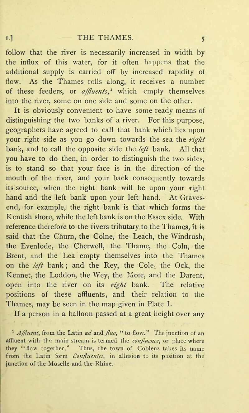 follow that the river is necessarily increased in width by the influx of this water, for it often happens that the additional supply is carried off by increased rapidity of flow. As the Thames rolls along, it receives a number of these feeders, or affluents,1 which empty themselves into the river, some on one side and some on the other. It is obviously convenient to have some ready means of distinguishing the two banks of a river. For this purpose, geographers have agreed to call that bank which lies upon your right side as you go down towards the sea the right bank, and to call the opposite side the left bank. All that you have to do then, in order to distinguish the two sides, is to stand so that your face is in the direction of the mouth of the river, and your back consequently towards its source, when the right bank will be upon your right hand and the left bank upon your left hand. At Graves- end, for example, the right bank is that which forms the Kentish shore, while the left bank is on the Essex side. With reference therefore to the rivers tributary to the Thames, it is said that the Churn, the Colne, the Leach, the Windrush, the Evenlode, the Cherwell, the Thame, the Coin, the Brent, and the Lea empty themselves into the Thames on the left bank; and the Rey, the Cole, the Ock, the Kennet, the Loddon, the Wey, the I.loie, and the Darent, open into the river on its right bank. The relative positions of these affluents, and their relation to the Thames, may be seen in the map given in Plate I. If a person in a balloon passed at a great height over any 1 Affluent, from the Latin ad and fluo, “ to flow.” The junction of an affluent with the main stream is termed the confiuence, or place where they “flow together.’' Thus, the town of Coblenz takes its name from the Latin form Conflucntes, in allusion to its position at the junction of the Moselle and the Rhine.