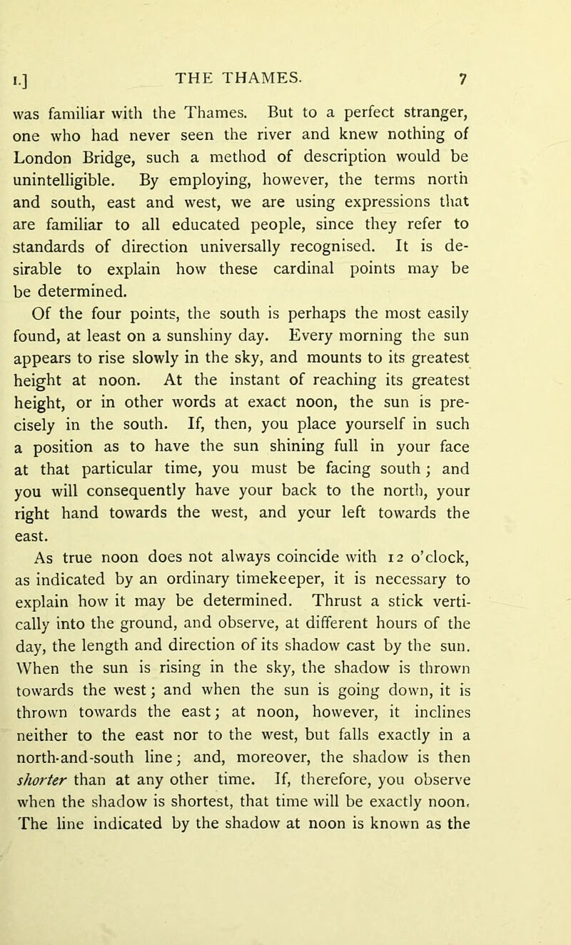 was familiar with the Thames. But to a perfect stranger, one who had never seen the river and knew nothing of London Bridge, such a method of description would be unintelligible. By employing, however, the terms north and south, east and west, we are using expressions that are familiar to all educated people, since they refer to standards of direction universally recognised. It is de- sirable to explain how these cardinal points may be be determined. Of the four points, the south is perhaps the most easily found, at least on a sunshiny day. Every morning the sun appears to rise slowly in the sky, and mounts to its greatest height at noon. At the instant of reaching its greatest height, or in other words at exact noon, the sun is pre- cisely in the south. If, then, you place yourself in such a position as to have the sun shining full in your face at that particular time, you must be facing south; and you will consequently have your back to the north, your right hand towards the west, and your left towards the east. As true noon does not always coincide with 12 o’clock, as indicated by an ordinary timekeeper, it is necessary to explain how it may be determined. Thrust a stick verti- cally into the ground, and observe, at different hours of the day, the length and direction of its shadow cast by the sun. When the sun is rising in the sky, the shadow is thrown towards the west; and when the sun is going down, it is thrown towards the east; at noon, however, it inclines neither to the east nor to the west, but falls exactly in a north-and-south line; and, moreover, the shadow is then shorter than at any other time. If, therefore, you observe when the shadow is shortest, that time will be exactly noon. The line indicated by the shadow at noon is known as the