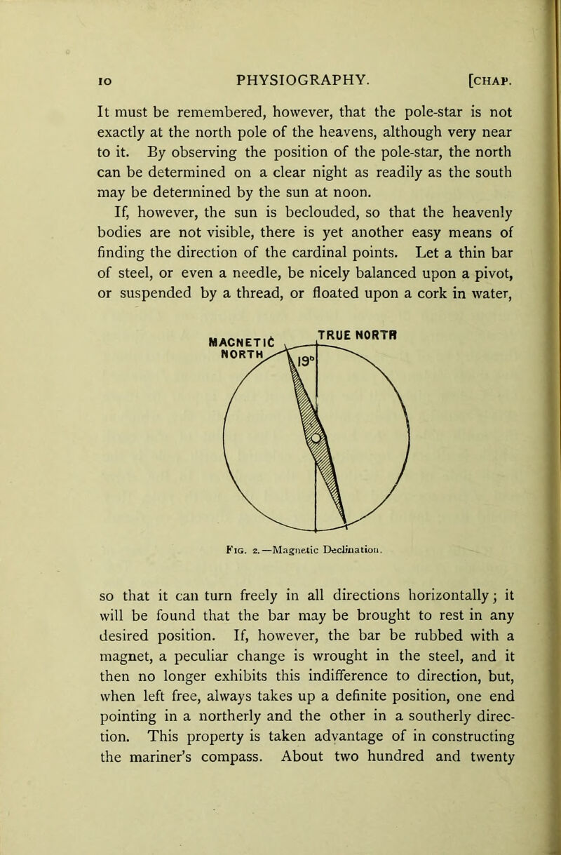 It must be remembered, however, that the pole-star is not exactly at the north pole of the heavens, although very near to it. By observing the position of the pole-star, the north can be determined on a clear night as readily as the south may be determined by the sun at noon. If, however, the sun is beclouded, so that the heavenly bodies are not visible, there is yet another easy means of finding the direction of the cardinal points. Let a thin bar of steel, or even a needle, be nicely balanced upon a pivot, or suspended by a thread, or floated upon a cork in water, Fig. 2.—Magnetic Declination. so that it can turn freely in all directions horizontally; it will be found that the bar may be brought to rest in any desired position. If, however, the bar be rubbed with a magnet, a peculiar change is wrought in the steel, and it then no longer exhibits this indifference to direction, but, when left free, always takes up a definite position, one end pointing in a northerly and the other in a southerly direc- tion. This property is taken advantage of in constructing the mariner’s compass. About two hundred and twenty