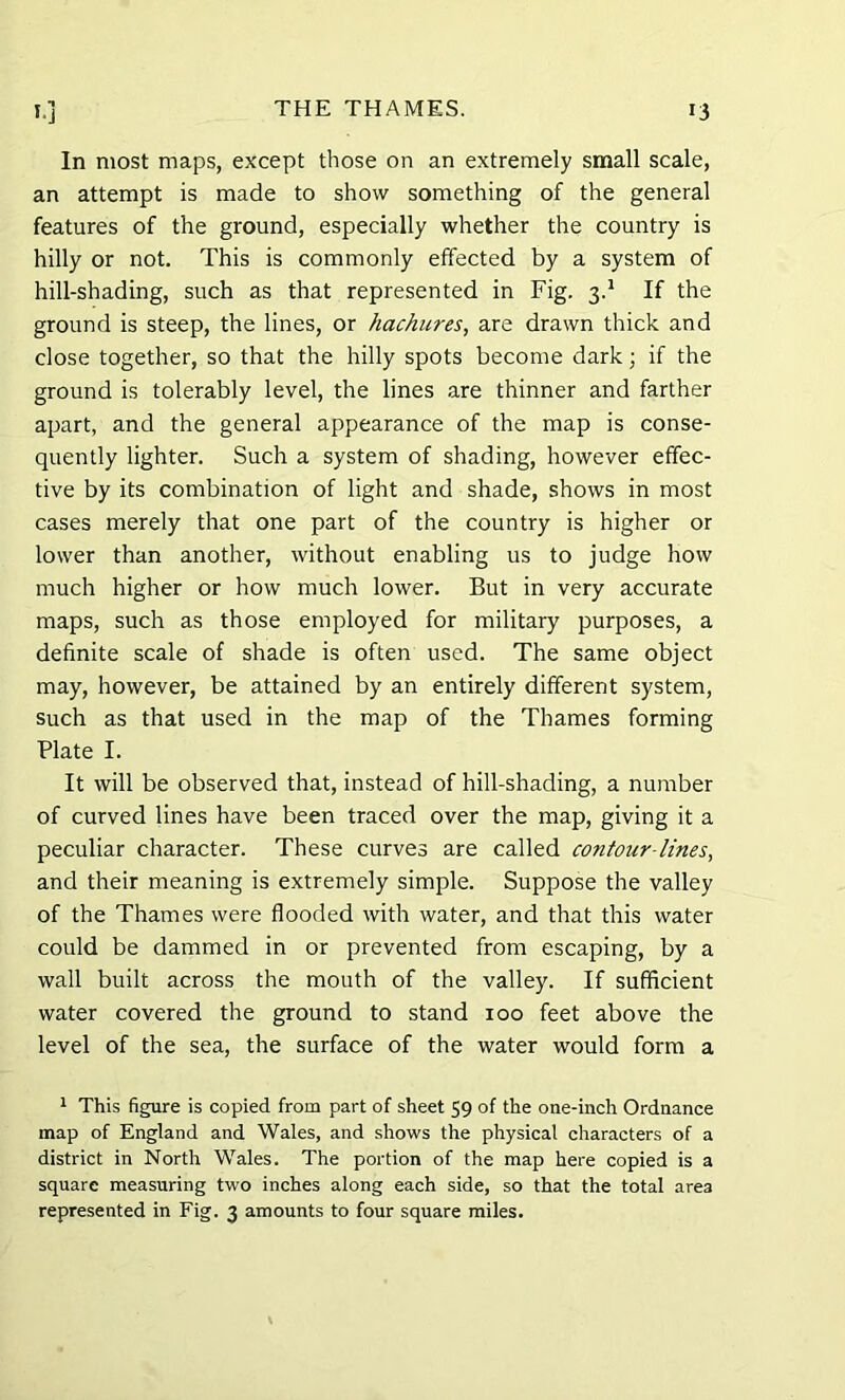 In most maps, except those on an extremely small scale, an attempt is made to show something of the general features of the ground, especially whether the country is hilly or not. This is commonly effected by a system of hill-shading, such as that represented in Fig. 3.1 If the ground is steep, the lines, or hachures, are drawn thick and close together, so that the hilly spots become dark; if the ground is tolerably level, the lines are thinner and farther apart, and the general appearance of the map is conse- quently lighter. Such a system of shading, however effec- tive by its combination of light and shade, shows in most cases merely that one part of the country is higher or lower than another, without enabling us to judge how much higher or how much lower. But in very accurate maps, such as those employed for military purposes, a definite scale of shade is often used. The same object may, however, be attained by an entirely different system, such as that used in the map of the Thames forming Plate I. It will be observed that, instead of hill-shading, a number of curved lines have been traced over the map, giving it a peculiar character. These curves are called contour-lines, and their meaning is extremely simple. Suppose the valley of the Thames were flooded with water, and that this water could be dammed in or prevented from escaping, by a wall built across the mouth of the valley. If sufficient water covered the ground to stand 100 feet above the level of the sea, the surface of the water would form a 1 This figure is copied from part of sheet 59 of the one-inch Ordnance map of England and Wales, and shows the physical characters of a district in North Wales. The portion of the map here copied is a square measuring two inches along each side, so that the total area represented in Fig. 3 amounts to four square miles.