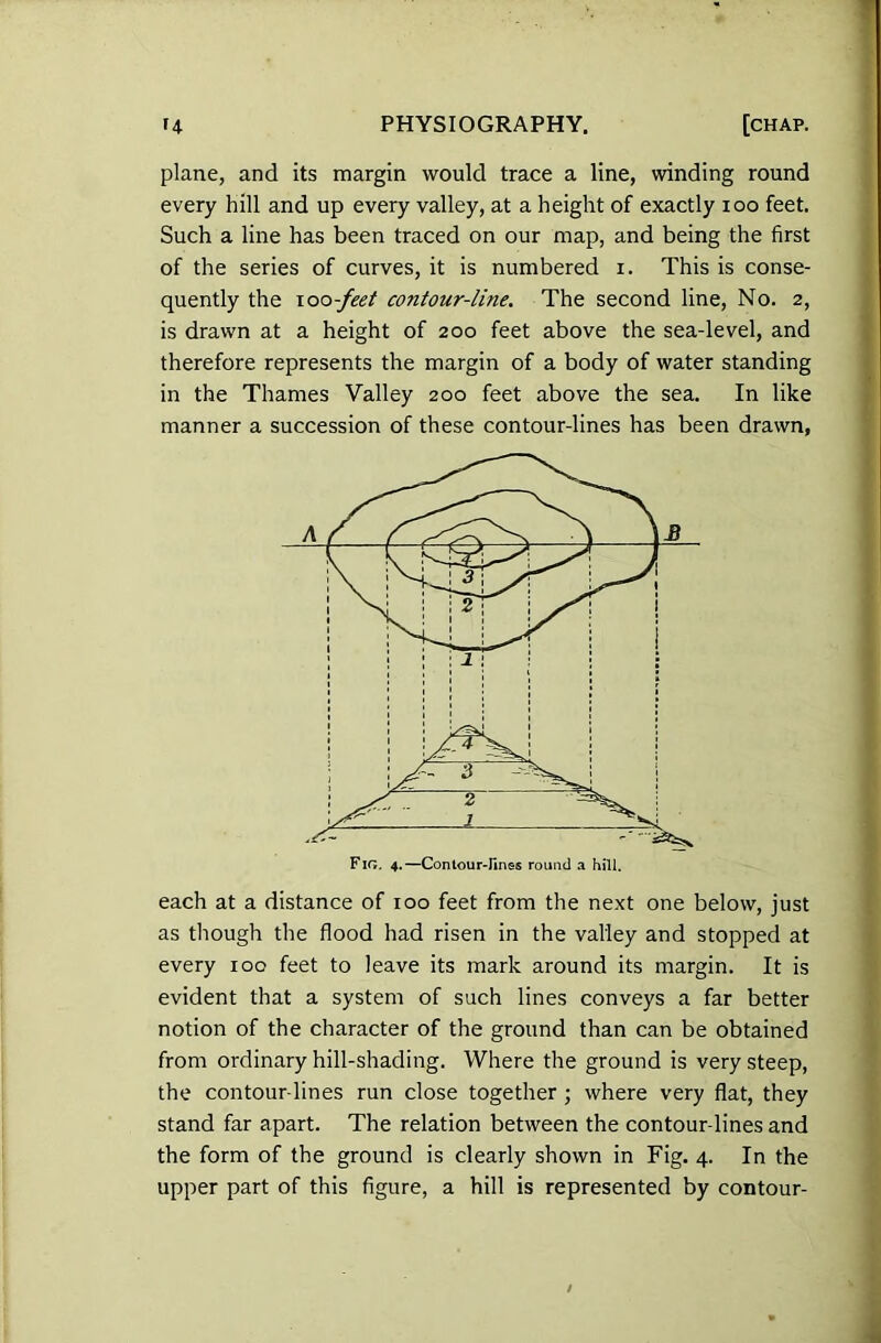 plane, and its margin would trace a line, winding round every hill and up every valley, at a height of exactly ioo feet. Such a line has been traced on our map, and being the first of the series of curves, it is numbered i. This is conse- quently the ioo -feet contour-line. The second line, No. 2, is drawn at a height of 200 feet above the sea-level, and therefore represents the margin of a body of water standing in the Thames Valley 200 feet above the sea. In like manner a succession of these contour-lines has been drawn, Fig. 4.—Contour-fines round a hill. each at a distance of 100 feet from the next one below, just as though the flood had risen in the valley and stopped at every 100 feet to leave its mark around its margin. It is evident that a system of such lines conveys a far better notion of the character of the ground than can be obtained from ordinary hill-shading. Where the ground is very steep, the contour lines run close together ; where very flat, they stand far apart. The relation between the contour-lines and the form of the ground is clearly shown in Fig. 4. In the upper part of this figure, a hill is represented by contour-