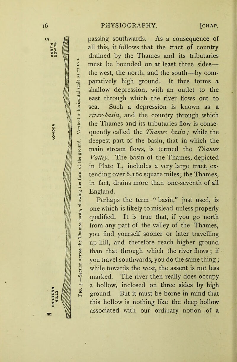 oo * o 2 o e ? O K £</» Ul _J 'O c 3 o Go 6 Cn passing southwards. As a consequence of all this, it follows that the tract of country drained by the Thames and its tributaries must be bounded on at least three sides— the west, the north, and the south—by com- paratively high ground. It thus forms a shallow depression, with an outlet to the east through which the river flows out to sea. Such a depression is known as a river-basin, and the country through which the Thames and its tributaries flow is conse- quently called the Thames basin ; while the deepest part of the basin, that in which the main stream flows, is termed the Thames Valley. The basin of the Thames, depicted in Plate I., includes a very large tract, ex- tending over 6,160 square miles; the Thames, in fact, drains more than one-seventh of all England. Perhaps the term “basin,” just used, is one which is likely to mislead unless properly qualified. It is true that, if you go north from any part of the valley of the Thames, you find yourself sooner or later travelling up-hill, and therefore reach higher ground than that through which the river flows ; if you travel southwards, you do the same thing; while towards the west, the assent is not less marked. The river then really does occupy a hollow, inclosed on three sides by high ground. But it must be borne in mind that this hollow is nothing like the deep hollow associated with our ordinary notion of a