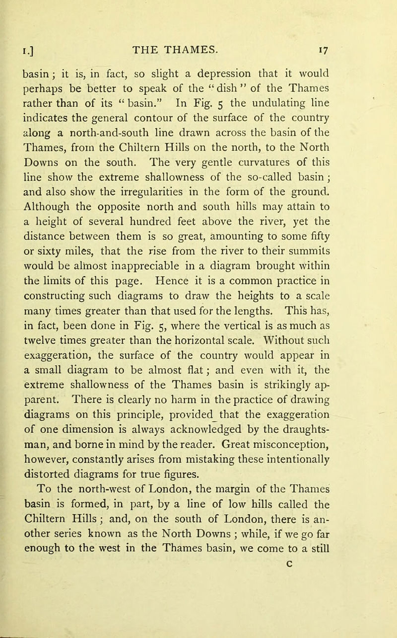 basin ; it is, in fact, so slight a depression that it would perhaps be better to speak of the “dish” of the Thames rather than of its “ basin.” In Fig. 5 the undulating line indicates the general contour of the surface of the country along a north-and-south line drawn across the basin of the Thames, from the Chiltern Hills on the north, to the North Downs on the south. The very gentle curvatures of this line show the extreme shallowness of the so-called basin ; and also show the irregularities in the form of the ground. Although the opposite north and south hills may attain to a height of several hundred feet above the river, yet the distance between them is so great, amounting to some fifty or sixty miles, that the rise from the river to their summits would be altnost inappreciable in a diagram brought within the limits of this page. Hence it is a common practice in constructing such diagrams to draw the heights to a scale many times greater than that used for the lengths. This has, in fact, been done in Fig. 5, where the vertical is as much as twelve times greater than the horizontal scale. Without sucli exaggeration, the surface of the country would appear in a small diagram to be almost flat; and even with it, the extreme shallowness of the Thames basin is strikingly ap- parent. There is clearly no harm in the practice of drawing diagrams on this principle, provided that the exaggeration of one dimension is always acknowledged by the draughts- man, and borne in mind by the reader. Great misconception, however, constantly arises from mistaking these intentionally distorted diagrams for true figures. To the north-west of London, the margin of the Thames basin is formed, in part, by a line of low hills called the Chiltern Hills; and, on the south of London, there is an- other series known as the North Downs ; while, if we go far enough to the west in the Thames basin, we come to a still c