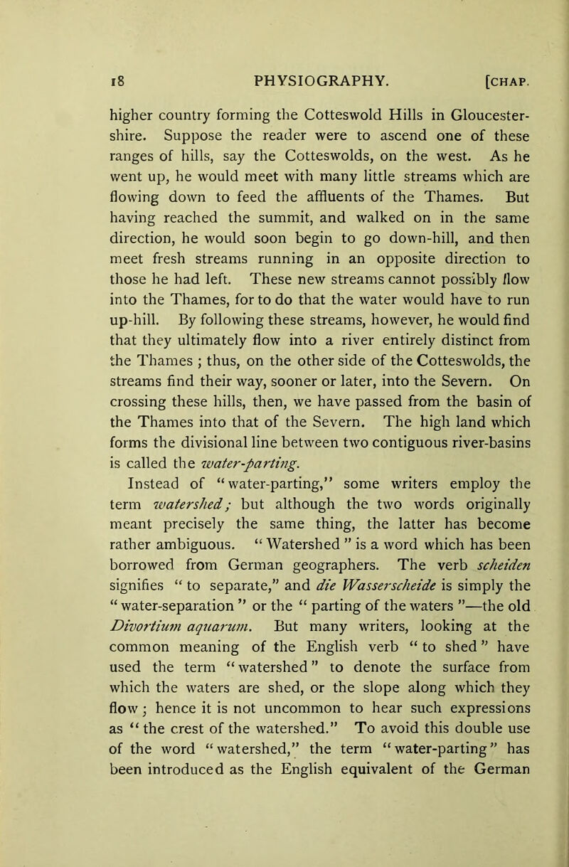 higher country forming the Cotteswold Hills in Gloucester- shire. Suppose the reader were to ascend one of these ranges of hills, say the Cotteswolds, on the west. As he went up, he would meet with many little streams which are flowing down to feed the affluents of the Thames. But having reached the summit, and walked on in the same direction, he would soon begin to go down-hill, and then meet fresh streams running in an opposite direction to those he had left. These new streams cannot possibly flow into the Thames, for to do that the water would have to run up-hill. By following these streams, however, he would find that they ultimately flow into a river entirely distinct from the Thames ; thus, on the other side of the Cotteswolds, the streams find their way, sooner or later, into the Severn. On crossing these hills, then, we have passed from the basin of the Thames into that of the Severn. The high land which forms the divisional line between two contiguous river-basins is called the water-parting. Instead of “water-parting,” some writers employ the term watershed.; but although the two words originally meant precisely the same thing, the latter has become rather ambiguous. “ Watershed ” is a word which has been borrowed from German geographers. The verb scheiden signifies “ to separate,” and die Wasserscheide is simply the “ water-separation ” or the “ parting of the waters ”—the old Divortium aquarian. But many writers, looking at the common meaning of the English verb “ to shed ” have used the term “ watershed ” to denote the surface from which the waters are shed, or the slope along which they flow; hence it is not uncommon to hear such expressions as “the crest of the watershed.” To avoid this double use of the word “watershed,” the term “water-parting” has been introduced as the English equivalent of the German