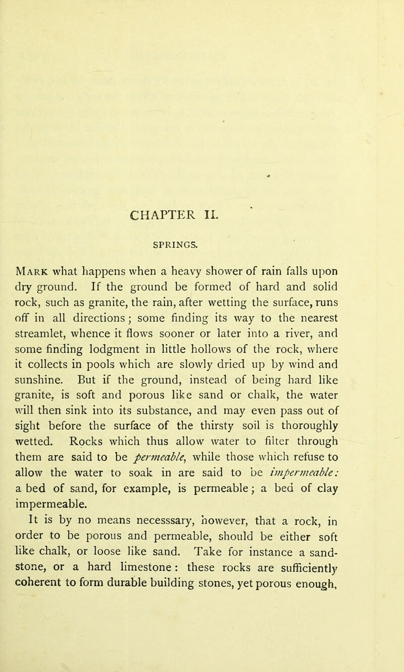 SPRINGS. Mark what happens when a heavy shower of rain falls upon dry ground. If the ground be formed of hard and solid rock, such as granite, the rain, after wetting the surface, runs off in all directions; some finding its way to the nearest streamlet, whence it flows sooner or later into a river, and some finding lodgment in little hollows of the rock, where it collects in pools which are slowly dried up by wind and sunshine. But if the ground, instead of being hard like granite, is soft and porous like sand or chalk, the water will then sink into its substance, and may even pass out of sight before the surface of the thirsty soil is thoroughly wetted. Rocks which thus allow water to filter through them are said to be permeable, while those which refuse to allow the water to soak in are said to be impermeable: a bed of sand, for example, is permeable; a bed of clay impermeable. It is by no means necesssary, however, that a rock, in order to be porous and permeable, should be either soft like chalk, or loose like sand. Take for instance a sand- stone, or a hard limestone: these rocks are sufficiently coherent to form durable building stones, yet porous enough,