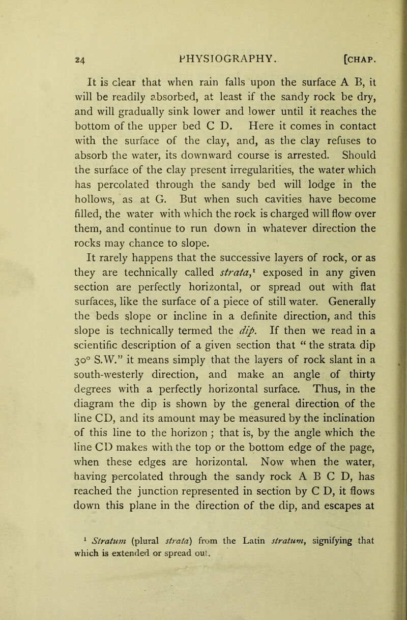 It is clear that when rain falls upon the surface A B, it will be readily absorbed, at least if the sandy rock be dry, and will gradually sink lower and lower until it reaches the bottom of the upper bed C D. Here it comes in contact with the surface of the clay, and, as the clay refuses to absorb the water, its downward course is arrested. Should the surface of the clay present irregularities, the water which has percolated through the sandy bed will lodge in the hollows, as at G. But when such cavities have become filled, the water with which the rock is charged will flow over them, and continue to run down in whatever direction the rocks may chance to slope. It rarely happens that the successive layers of rock, or as they are technically called strata,‘ exposed in any given section are perfectly horizontal, or spread out with flat surfaces, like the surface of a piece of still water. Generally the beds slope or incline in a definite direction, and this slope is technically termed the dip. If then we read in a scientific description of a given section that “ the strata dip 30° S.W.” it means simply that the layers of rock slant in a south-westerly direction, and make an angle of thirty degrees with a perfectly horizontal surface. Thus, in the diagram the dip is shown by the general direction of the line CD, and its amount may be measured by the inclination of this line to the horizon ; that is, by the angle which the line CD makes with the top or the bottom edge of the page, when these edges are horizontal. Now when the water, having percolated through the sandy rock A B C D, has reached the junction represented in section by C D, it flows down this plane in the direction of the dip, and escapes at 1 Stratum (plural strata) from the Latin stratum, signifying that which is extended or spread out.