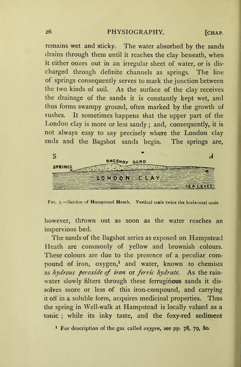 remains wet and sticky. The water absorbed by the sands drains through them until it reaches the clay beneath, when it either oozes out in an irregular sheet of water, or is dis- charged through definite channels as springs. The line of springs consequently serves to mark the junction between the two kinds of soil. As the surface of the clay receives the drainage of the sands it is constantly kept wet, and thus forms swampy ground, often marked by the growth of rushes. It sometimes happens tbat the upper part of the London clay is more or less sandy; and, consequently, it is not always easy to say precisely where the London clay ends and the Bagshot sands begin. The springs are, S A Kig. 7.—Section of Hampstead Heath. Vertical scale twice the horizontal scale. however, thrown out as soon as the water reaches an impervious bed. The sands of the Bagshot series as exposed on Hampstead Heath are commonly of yellow and brownish colours. These colours are due to the presence of a peculiar com- pound of iron, oxygen,1 and water, known to chemists as hydrous peroxide of iron or ferric hydrate. As the rain- water slowly filters through these ferruginous sands it dis- solves more or less of this iron-compound, and carrying it off in a soluble form, acquires medicinal properties. Thus the spring in Well-walk at Hampstead is locally valued as a tonic ; while its inky taste, and the foxy-red sediment 1 For description of the gas called oxygen, see pp. 78, 79, 80.