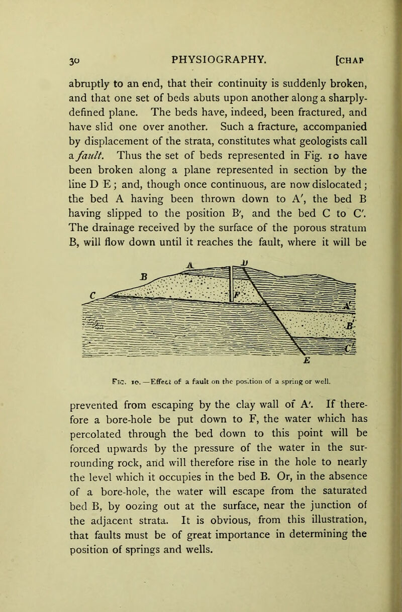 abruptly to an end, that their continuity is suddenly broken, and that one set of beds abuts upon another along a sharply- defined plane. The beds have, indeed, been fractured, and have slid one over another. Such a fracture, accompanied by displacement of the strata, constitutes what geologists call a fault. Thus the set of beds represented in Fig. io have been broken along a plane represented in section by the line D E ; and, though once continuous, are now dislocated ; the bed A having been thrown down to A', the bed B having slipped to the position B', and the bed C to C'. The drainage received by the surface of the porous stratum B, will flow down until it reaches the fault, where it will be F*30. io.—Effect of a fault on the position of a spring or well. prevented from escaping by the clay wall of A'. If there- fore a bore-hole be put down to F, the water which has percolated through the bed down to this point will be forced upwards by the pressure of the water in the sur- rounding rock, and will therefore rise in the hole to nearly the level which it occupies in the bed B. Or, in the absence of a bore-hole, the water will escape from the saturated bed B, by oozing out at the surface, near the junction of the adjacent strata. It is obvious, from this illustration, that faults must be of great importance in determining the position of springs and wells.