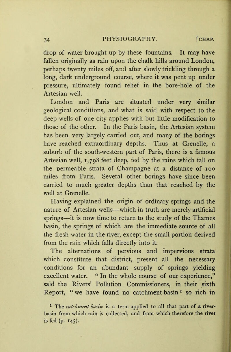 drop of water brought up by these fountains. It may have fallen originally as rain upon the chalk hills around London, perhaps twenty miles off, and after slowly trickling through a long, dark underground course, where it was pent up under pressure, ultimately found relief in the bore-hole of the Artesian well. London and Paris are situated under very similar geological conditions, and what is said with respect to the deep wells of one city applies with but little modification to those of the other. In the Paris basin, the Artesian system has been very largely carried out, and many of the borings have reached extraordinary depths. Thus at Grenelle, a suburb of the south-western part of Paris, there is a famous Artesian well, 1,798 feet deep, fed by the rains which fall on the permeable strata of Champagne at a distance of 100 miles from Paris. Several other borings have since been carried to much greater depths than that reached by the well at Grenelle. Having explained the origin of ordinary springs and the nature of Artesian wells—which in truth are merely artificial springs—it is now time to return to the study of the Thames basin, the springs of which are the immediate source of all the fresh water in the river, except the small portion derived from the rain which falls directly into it. The alternations of pervious and impervious strata which constitute that district, present all the necessary conditions for an abundant supply of springs yielding excellent water. “ In the whole course of our experience,” said the Rivers’ Pollution Commissioners, in their sixth Report, “ we have found no catchment-basin1 so rich in 1 The catchment-basin is a term applied to all that part of a river- basin from which rain is collected, and from which therefore the river js fed (p. 145).