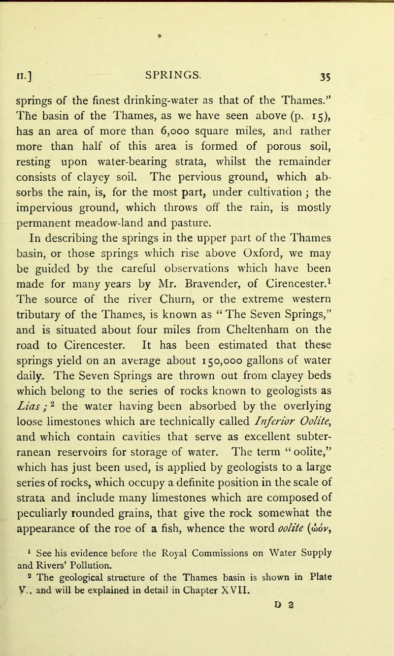 springs of the finest drinking-water as that of the Thames.” The basin of the Thames, as we have seen above (p. 15), has an area of more than 6,000 square miles, and rather more than half of this area is formed of porous soil, resting upon water-bearing strata, whilst the remainder consists of clayey soil. The pervious ground, which ab- sorbs the rain, is, for the most part, under cultivation ; the impervious ground, which throws off the rain, is mostly permanent meadow-land and pasture. In describing the springs in the upper part of the Thames basin, or those springs which rise above Oxford, we may be guided by the careful observations which have been made for many years by Mr. Bravender, of Cirencester.1 The source of the river Churn, or the extreme western tributary of the Thames, is known as “ The Seven Springs,” and is situated about four miles from Cheltenham on the road to Cirencester. It has been estimated that these springs yield on an average about 150,000 gallons of water daily. The Seven Springs are thrown out from clayey beds which belong to the series of rocks known to geologists as Lias; 2 the water having been absorbed by the overlying loose limestones which are technically called Inferior Oolite, and which contain cavities that serve as excellent subter- ranean reservoirs for storage of water. The term “ oolite,” which has just been used, is applied by geologists to a large series of rocks, which occupy a definite position in the scale of strata and include many limestones which are composed of peculiarly rounded grains, that give the rock somewhat the appearance of the roe of a fish, whence the word oolite (a>ov, 1 See his evidence before the Royal Commissions on Water Supply and Rivers’ Pollution. 2 The geological structure of the Thames basin is shown in Plate V., and will be explained in detail in Chapter XVII. & 3