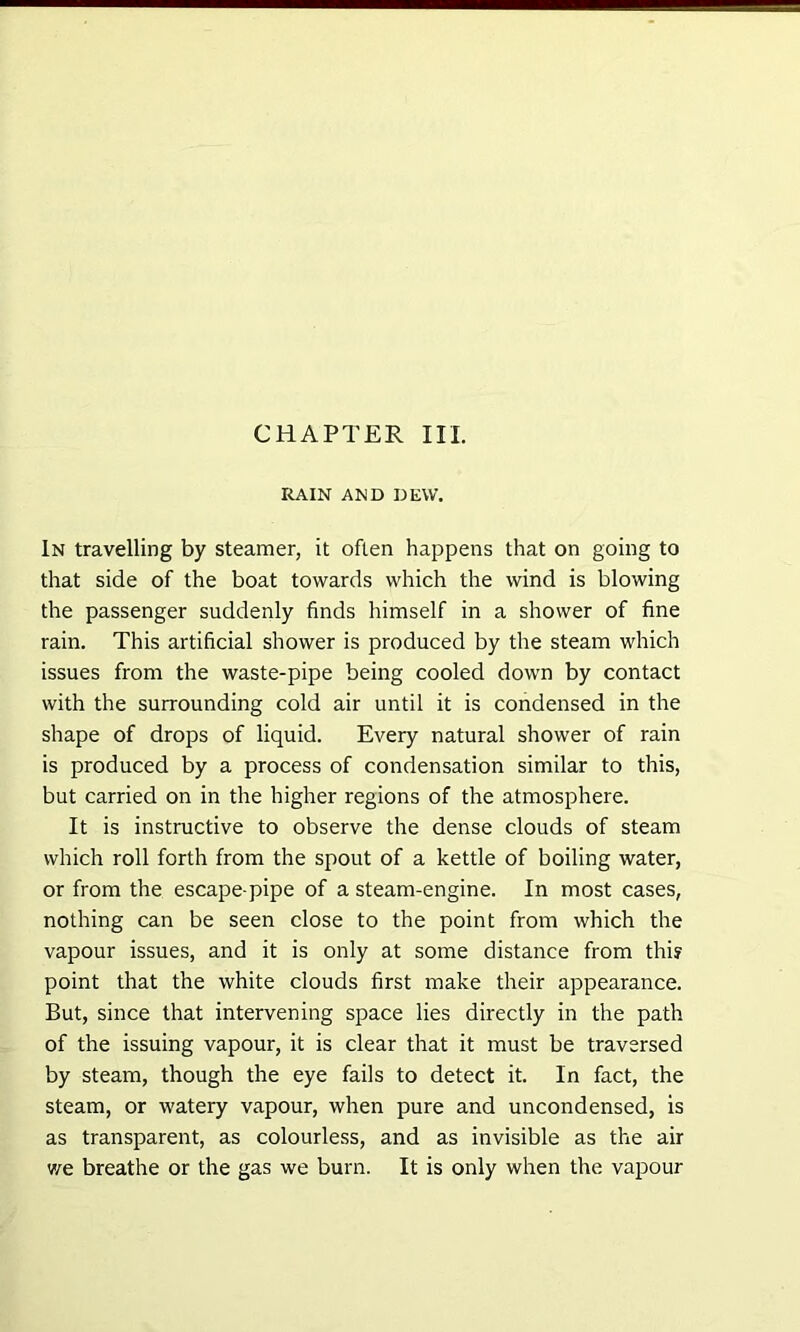 RAIN AND DEW. In travelling by steamer, it often happens that on going to that side of the boat towards which the wind is blowing the passenger suddenly finds himself in a shower of fine rain. This artificial shower is produced by the steam which issues from the waste-pipe being cooled down by contact with the surrounding cold air until it is condensed in the shape of drops of liquid. Every natural shower of rain is produced by a process of condensation similar to this, but carried on in the higher regions of the atmosphere. It is instructive to observe the dense clouds of steam which roll forth from the spout of a kettle of boiling water, or from the escape-pipe of a steam-engine. In most cases, nothing can be seen close to the point from which the vapour issues, and it is only at some distance from this point that the white clouds first make their appearance. But, since that intervening space lies directly in the path of the issuing vapour, it is clear that it must be traversed by steam, though the eye fails to detect it. In fact, the steam, or watery vapour, when pure and uncondensed, is as transparent, as colourless, and as invisible as the air we breathe or the gas we burn. It is only when the vapour