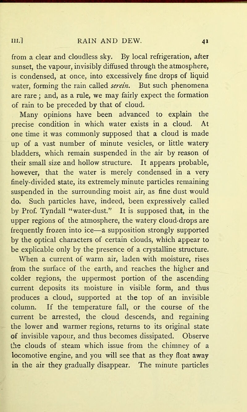 from a clear and cloudless sky. By local refrigeration, after sunset, the vapour, invisibly diffused through the atmosphere, is condensed, at once, into excessively fine drops of liquid water, forming the rain called serein. But such phenomena are rare; and, as a rule, we may fairly expect the formation of rain to be preceded by that of cloud. Many opinions have been advanced to explain the precise condition in which water exists in a cloud. At one time it was commonly supposed that a cloud is made up of a vast number of minute vesicles, or little watery bladders, which remain suspended in the air by reason of their small size and hollow structure. It appears probable, however, that the water is merely condensed in a very finely-divided state, its extremely minute particles remaining suspended in the surrounding moist air, as fine dust would do. Such particles have, indeed, been expressively called by Prof. Tyndall “water-dust.” It is supposed that, in the upper regions of the atmosphere, the watery cloud-drops are frequently frozen into ice—a supposition strongly supported by the optical characters of certain clouds, which appear to be explicable only by the presence of a crystalline structure. When a current of warm air, laden with moisture, rises from the surface of the earth, and reaches the higher and colder regions, the uppermost portion of the ascending current deposits its moisture in visible form, and thus produces a cloud, supported at the top of an invisible column. If the temperature fall, or the course of the current be arrested, the cloud descends, and regaining the lower and warmer regions, returns to its original state of invisible vapour, and thus becomes dissipated. Observe the clouds of steam which issue from the chimney of a locomotive engine, and you will see that as they float away in the air they gradually disappear. The minute particles